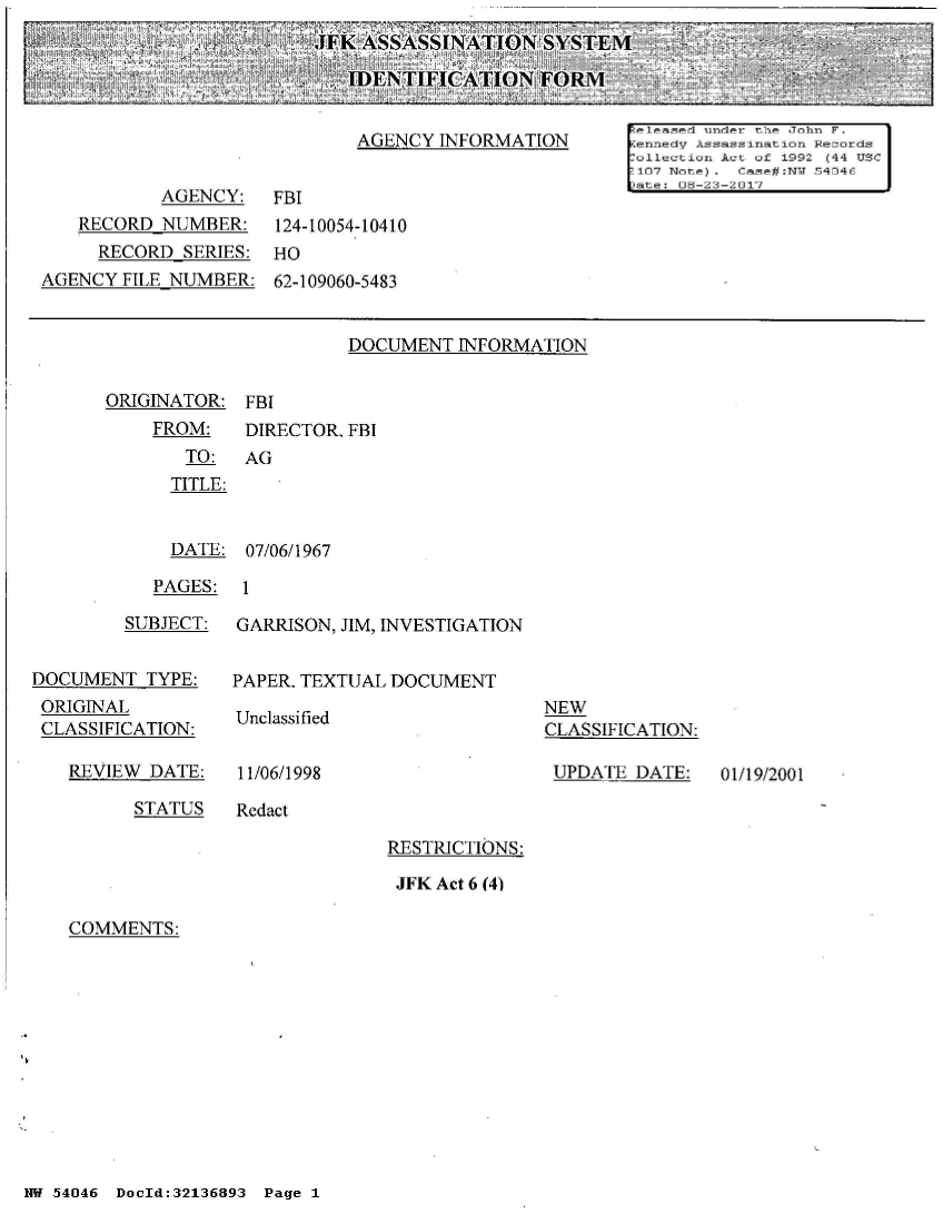 handle is hein.jfk/jfkarch01729 and id is 1 raw text is: 
JFK ASSASS iNATION   SYSTEM

   IDENTIFICATION FORM


DOCUMENT  INFORMATION


ORIGINATOR:


FBI


FROM:    DIRECTOR. FBI
   TO:   AG
   TITLE:


   DATE: 07/06/1967


PAGES:  1


         SUBJECT:


DOCUMENT   TYPE:
ORIGINAL
CLASSIFICATION:


REVIEW  DATE:


GARRISON, JIM, INVESTIGATION


PAPER. TEXTUAL DOCUMENT


Unclassified


11/06/1998


NEW
CLASSIFICATION:

UPDATE   DATE:


STATUS   Redact


RESTRICTIONS:

JFK Act 6 (4)


COMMENTS:


NW 54046 DocId:32136893 Page 1


01/19/2001


                                                       keleased under the John F.
                             AGENCY  INFORMATION       [ennedv Assass ination Records
                                                       ollection Act of 1992 (44 USC
                                                       107 Note). Case#:NTJ 54046
                                                       )ate: 08-23-2017
           AGENCY: FBI
   RECORD  NUMBER:    124-10054-10410
     RECORD  SERIES:  HO
AGENCY  FILE NUMBER:  62-109060-5483


