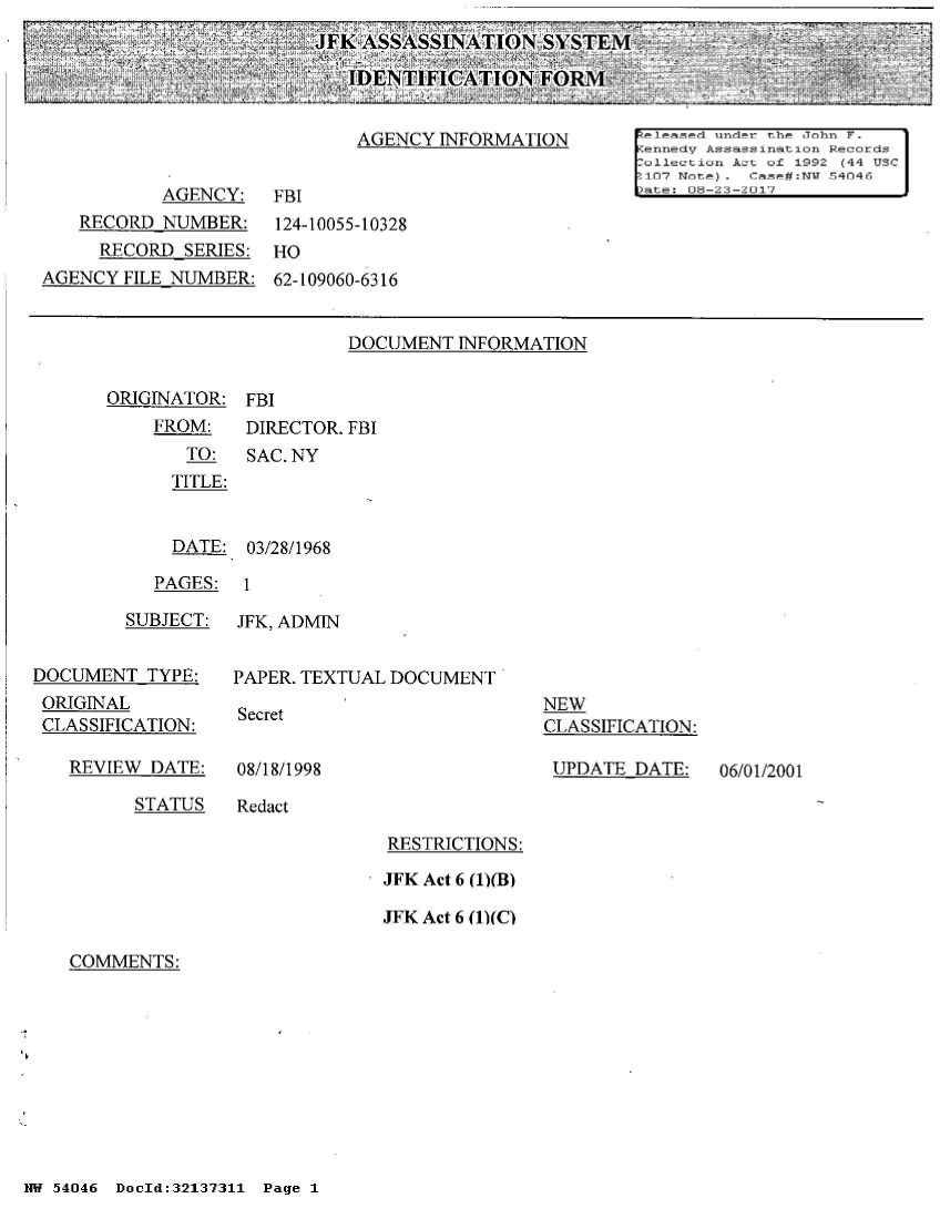 handle is hein.jfk/jfkarch01733 and id is 1 raw text is: 
IJFKASSASSINATION SYSTEM

                    IDENTIFICATION   FORM<:


ORIGINATOR:


FBI


FROM:   DIRECTOR. FBI
   TO:  SAC. NY
   TITLE:


   DATE: 03/28/1968


PAGES:  1


        SUBJECT:


DOCUMENT  TYPE:
ORIGINAL
CLASSIFICATION:


REVIEW DATE:


JFK, ADMIN


PAPER. TEXTUAL DOCUMENT


Secret


NEW
CLASSIFICATION:

UPDATE  DATE:


08/18/1998


STATUS   Redact


RESTRICTIONS:

JFK Act 6 (1)(B)

JFK Act 6 (1)(C)


COMMENTS:


NW 54046 DocId:32137311 Page 1


06/01/2001


                            AGENCY INFORMATION      heleased under the John F.
                                                    rennedV Assassination Records
                                                    r ollection Act of 1992 (44 USC
                                                    -107 Note). Case#:N 54046
           AGENCY:  FBI                             Date: 08-23-2017
   RECORD  NUMBER:   124-10055-10328
     RECORD SERIES: HO
AGENCY FILE NUMBER: 62-109060-6316


                           DOCUMENT  INFORMATION


