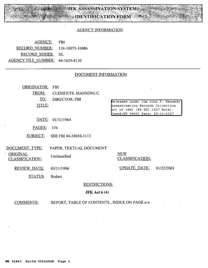 handle is hein.jfk/jfkarch01788 and id is 1 raw text is: 
                         JFK ASSASSINATION SYSTEMfl        _      mj

       *                  Y.'~IDENTIFICATION  FORMI   ~I

                             AGENCY INFORMATION


           AGENCY:   FBI
   RECORD  NUMBER:   124-10075-10086
     RECORD  SERIES: DL
AGENCY  FILE NUMBER: 44-1639-4130


DOCUMENT  INFORMATION


ORIGINATOR:  FBI
    FROM:    CLE
       TO:   DIR
       TITLE:


MENTS. MANNING C.
ECTOR: FBI


eleased under the John F. Kennedy
ssassination Records Collection
ct of 1992 (44 USC 2107 Note).
ase#:N 54463 Date: 10-12-2017


  DATE: 01/31/1964

PAGES:  374


         SUBJECT:


DOCUMENT  TYPE:
ORIGINAL
CLASSIFICATION:


REVIEW DATE:


SEE FBI 44-24016-1113


PAPER. TEXTUAL DOCUMENT


Unclassified


03/11/1996


NEW
CLASSIFICATION:

UPDATE   DATE:


STATUS   Redact


RESTRICTIONS:

JFK Act 6 (4)


COMMENTS:


REPORT, TABLE OF CONTENTS , INDEX ON PAGE a-o


NW 54463 DocId:32144948 Page 1


01/22/2001


