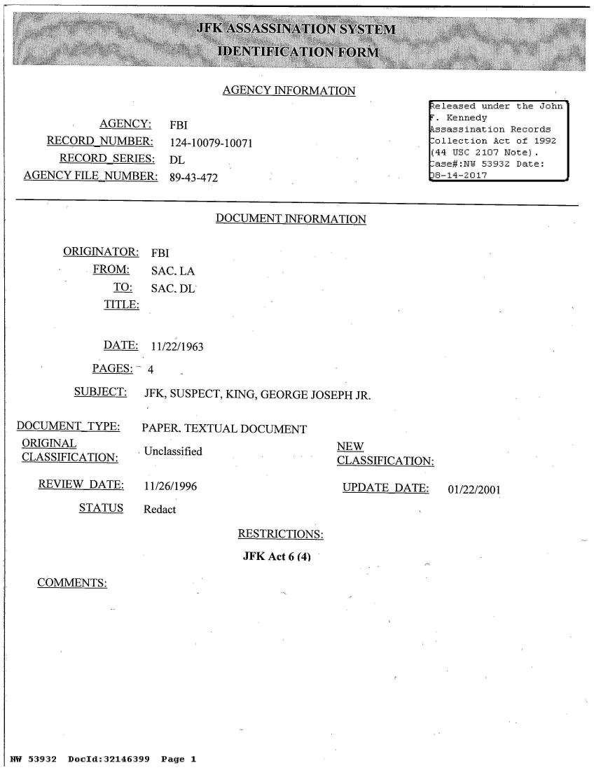 handle is hein.jfk/jfkarch01805 and id is 1 raw text is: 





AGENCY  INFORMATION


           AGENCY:
   RECORD  NUMBER:
     RECORD  SERIES:
AGENCY  FILE NUMBER:


FBI
124-10079-10071
DL
89-43-472


DOCUMENT  INFORMATION


ORIGINATOR:  FBI
    FROM:    SAC. LA
       TO:   SAC. DL
       TITLE:


       DATE: 11/22/1963

    PAGES:   4


         SUBJECT:


DOCUMENT   TYPE:
ORIGINAL
CLASSIFICATION:


REVIEW  DATE:


JFK, SUSPECT, KING, GEORGE JOSEPH JR.


PAPER. TEXTUAL DOCUMENT


Unclassified


11/26/1996


NEW
CLASSIFICATION:

UPDATE   DATE:


STATUS    Redact


RESTRICTIONS:

JFK Act 6 (4)


COMMENTS:


NW 5~39:32 Doeld:32146399  Pg


1 ' .-ea... i undjer the Joihrn
I. Kennedyi'
  kssssnat ii: Re Pco:'rdsi
i1-oletio:n Act o~f 1992
( 44 TT C 2107 Noite)
-as-e#III' 5393:2 Date:
38-14-2017


01/22/2001


I-


Page 1


