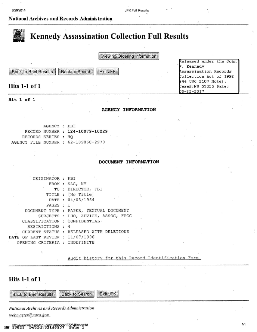 handle is hein.jfk/jfkarch01806 and id is 1 raw text is: 
JFK Full Results


National Archives and Records Administration


Kennedy Assassination Collection Full Results


View~ing/Ordering Informiation


Back  to Brief Results Back to Search Exit JFKI



Hits 1-1 of 1


keleased under the John'
F. Kennedy
kssassination Records
Collection Act of 1992
(44 USC 2107 Note).
Case#:NU 53025 Date:
35-22-2017


Hit 1 of  1

                                     AGENCY  INFORMATION



              AGENCY   FBI
      RECORD  NUMBER   124-10079-10229
      RECORDS SERIES   HQ
 AGENCY  FILE NUMBER   62-109060-2970




                                    DOCUMENT  INFORMATION


         ORIGINATOR
                FROM
                  TO
               TITLE
               DATE
               PAGES
      DOCUMENT  TYPE
            SUBJECTS
     CLASSIFICATION
       RESTRICTIONS
   . CURRENT  STATUS
DATE OF LAST  REVIEW
   OPENING  CRITERIA


FBI
SAC, NY
DIRECTOR,  FBI
[No Title]
04/03/1964
1
PAPER, TEXTUAL  DOCUMENT
LHO, ADVICE,  ASSOC, FPCC
CONFIDENTIAL
4
RELEASED WITH  DELETIONS
11/07/1996
INDEFINITE


                       Audit  history for this Record  Identification  Form




Hits 1-1 of 1


Back  to Brief Results Back to Search Exit4FK


National Archives and Records Administration
webmaster04nara. ov


gtw 9  na.    i- sa fiE/137p281ftnew.txt


1/1


8/29/2014


