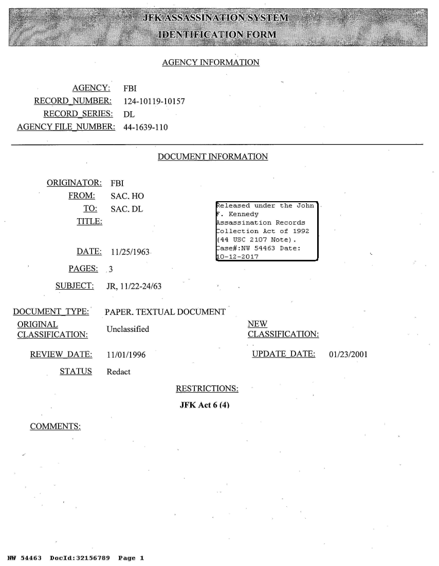 handle is hein.jfk/jfkarch01866 and id is 1 raw text is: 





AGENCY  INFORMATION


        AGENCY:
RECORD  NUMBER:
  RECORD  SERIES:


FBI
124-10119-10157
DL


AGENCY  FILE NUMBER:  44-1639-110


DOCUMENT  INFORMATION


ORIGINATOR:  FBI
    FROM:    SAC. HO
       TO:   SAC. DL
       TITLE:


       DATE: 11/25/1963


PAGES:  3


         SUBJECT:


DOCUMENT   TYPE:
ORIGINAL
CLASSIFICATION:


JR, 11/22-24/63


PAPER. TEXTUAL DOCUMENT

Unclassified


NEW
CLASSIFICATION:


REVIEW  DATE:


11/01/1996


UPDATE  DATE:   01/23/2001


STATUS    Redact


RESTRICTIONS:

JFK Act 6 (4)


COMMENTS:


NW 54463 Doold:32156789


Zeleased under the John
r. Kennedy
ssassination Records
:ollection Act of 1992
(44 USC 2107 Note).
:ase#:NW 54463 Date:
LO-12-2017


Page 1


