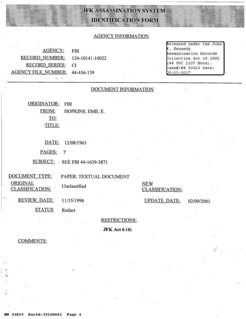 handle is hein.jfk/jfkarch01905 and id is 1 raw text is: 





AGENCY  INFORMATION


           AGENCY: FBI
    RECORD NUMBER: 124-10141-10022
    RECORD   SERIES:  CI
AGENCY  FILE NUMBER:  44-456-139


DOCUMENT  INFORMATION


ORIGINATOR:  FBI


FROM:
   TO:
   TITLE:


HOPKINS. EMIL E.


  DATE:  12/08/1963

PAGES:  7


         SUBJECT:


DOCUMENT   TYPE:
ORIGINAL
CLASSIFICATION:

   REVIEW  DATE:


SEE FBI 44-1639-3871


PAPER. TEXTUAL DOCUMENT


Unclassified


11/15/1996


NEW
CLASSIFICATION:

UPDATE   DATE:


STATUS    Redact


RESTRICTIONS:

JFK Act 6 (4)


COMMENTS:


NW 5~3025~ Doeld:32160661  Pg


Released under the John
F. Kennedy
Assassination Records
Collection Act of 1992
(44 USC 2107 Note).
Case#:N 53025 Date:
5-23-2017


02/09/2001


Page 1


