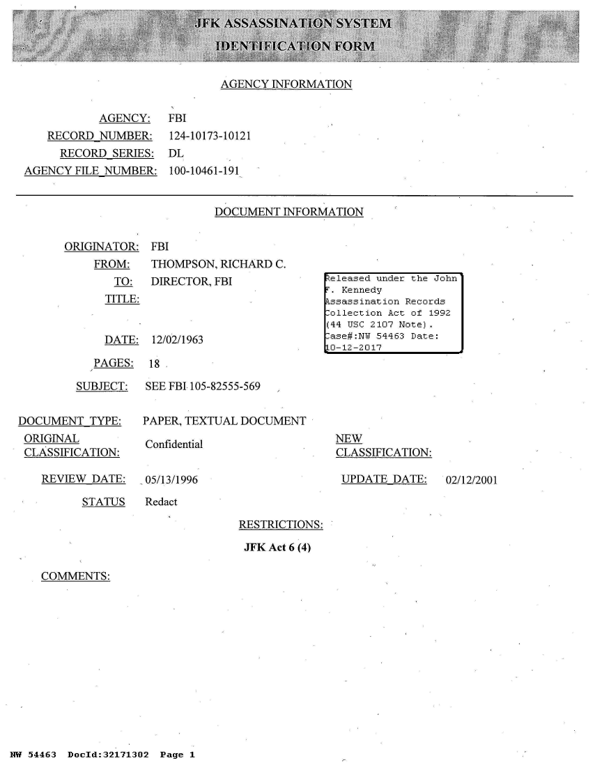 handle is hein.jfk/jfkarch02027 and id is 1 raw text is: 





AGENCY  INFORMATION


           AGENCY: FBI
    RECORD NUMBER: 124-10173-10121
    RECORD   SERIES:  DL
AGENCY  FILE NUMBER:  100-10461-191


DOCUMENT  INFORMATION


ORIGINATOR:
    FROM:
       TO:
       TITLE:


FBI
THOMPSON, RICHARD  C.
DIRECTOR, FBI


DATE:  12/02/1963


PAGES:


18


         SUBJECT:


DOCUMENT   TYPE:
ORIGINAL
CLASSIFICATION:


REVIEW  DATE:


SEE FBI 105-82555-569


PAPER, TEXTUAL DOCUMENT


Confidential


05/13/1996


NEW
CLASSIFICATION:

UPDATE   DATE:


STATUS   Redact


RESTRICTIONS:

JFK Act 6 (4)


COMMENTS:


NW 54463 Dold:32171302 Page 1


eleased under the John
r . Kennedy
kssassination Records
:ollection Act of 1992
(44 USC 2107 Note).
:ase#:NW 54463 Date:
1O-12-2017


02/12/2001


