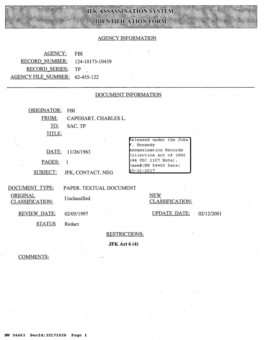 handle is hein.jfk/jfkarch02046 and id is 1 raw text is: 





AGENCY  INFORMATION


           AGENCY:
   RECORD  NUMBER:
     RECORD  SERIES:
AGENCY  FILE NUMBER:


FBI
124-10173-10439
TP
62-455-122


DOCUMENT  INFORMATION


ORIGINATOR:  FBI
    FROM:    CAPEHART. CHARLES L.
       TO:   SAC. TP
       TITLE:


       DATE: 11/26/1963

    PAGES:   1


SUBJECT:


JFK, CONTACT, NEG


DOCUMENT   TYPE:
ORIGINAL
CLASSIFICATION:

    REVIEW DATE:


PAPER. TEXTUAL DOCUMENT


Unclassified


02/05/1997


NEW
CLASSIFICATION:

UPDATE   DATE:


STATUS   Redact


RESTRICTIONS:

JFK Act 6 (4)


COMMENTS:


NW 5~446:3 Doeld:32171620 Page 1


eleased under the John
F. Kennedy
Assassination Records
-ollection Act of 1992
(44 USC 2107 Note).
-ase#:NU 54463 Date:
1'-12-2017


02/12/2001


