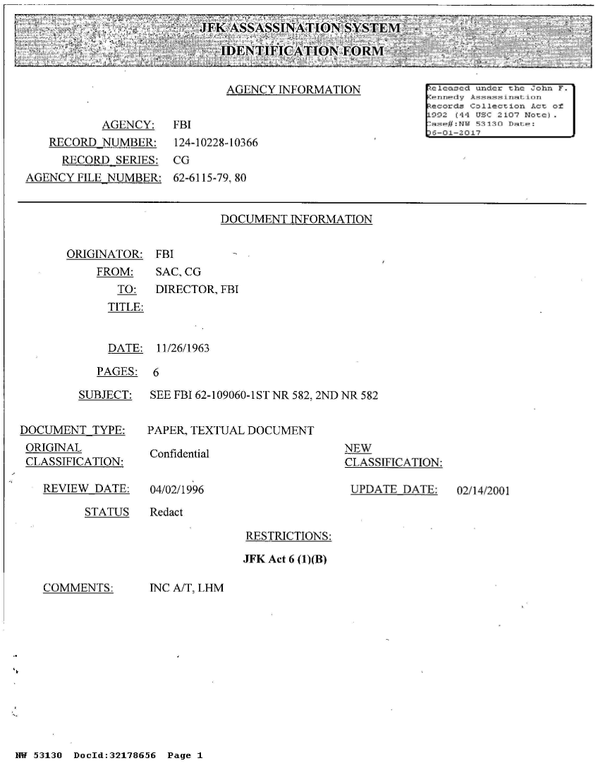 handle is hein.jfk/jfkarch02142 and id is 1 raw text is: 
¼JFK ASSASSINATION SYSTEM,

    IDENTIFIC  ATION  E


DOCUMENT  INFORMATION


ORIGINATOR:
    FROM:
       TO:
       TITLE:


FBI
SAC, CG
DIRECTOR, FBI


  DATE:  11/26/1963

PAGES:  6


         SUBJECT:


DOCUMENT   TYPE:
ORIGINAL
CLASSIFICATION:


REVIEW  DATE:


SEE FBI 62-109060-1ST NR 582, 2ND NR 582


PAPER, TEXTUAL DOCUMENT


Confidential


04/02/1996


NEW
CLASSIFICATION:

UPDATE   DATE:


STATUS    Redact


RESTRICTIONS:

JFK Act 6 (1)(B)


COMMENTS:


INC A/T, LHM


NW 53130 DocId:32178656 Page 1


02/14/2001


                             AGENCY  INFORMATION           [e leased under the John F.
                                                           Kennedy Assassimation
                                                           Records Collection Act of
                                                           L992 (44 USC 2107 Note)
           AGENCY:    FBI                                  [ase#:NTT 53130 Date: j
                                                           D6-01-2017
   RECORD  NUMBER:    124-10228-10366
     RECORD  SERIES:  CG
AGENCY  FILE NUMBER:  62-6115-79, 80


