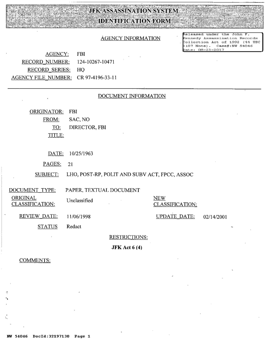handle is hein.jfk/jfkarch02403 and id is 1 raw text is: 
JFK ASSASSINATION   SYSTEM

   IDENTIFICATION   FORII


ORIGINATOR: FBI
    FROM:    SAC, NO


TO:
TITLE:


DIRECTOR, FBI


  DATE: 10/25/1963

PAGES:  21


        SUBJECT:


DOCUMENT  TYPE:
ORIGINAL
CLASSIFICATION:


REVIEW DATE:


LHO, POST-RP, POLIT AND SUBV ACT, FPCC, ASSOC


PAPER, TEXTUAL DOCUMENT


Unclassified


11/06/1998


NEW
CLASSIFICATION:

UPDATE  DATE:


02/14/2001


STATUS   Redact


RESTRICTIONS:

JFK Act 6 (4)


COMMENTS:


NW 54046 DocId:32197130 Page 1


                                                      released under t-he John F.
                            AGENCY  INFORMATION         nnedy Asat inst ton Records
                      ________________ectio A t of 1992 (44 USC
           AGENCY:   FBI
   RECORD  NUMBER:   124-10267-10471
     RECORD  SERIES: HQ
AGENCY FILE NUMBER:  CR 97-4196-33-11


                           DOCUMENT  INFORMATION


