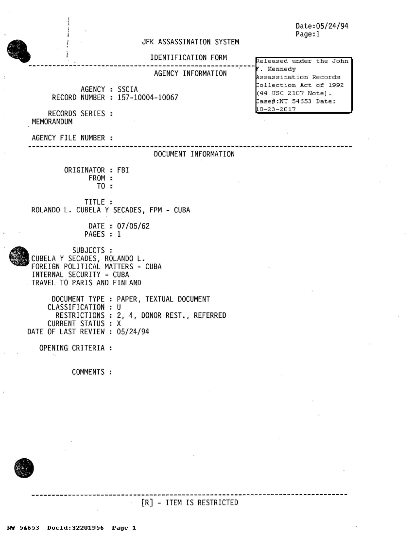 handle is hein.jfk/jfkarch02473 and id is 1 raw text is: 



JFK ASSASSINATION SYSTEM


IDENTIFICATION FORM


                              AGENCY  INFORMATION

            AGENCY  : SSCIA
     RECORD NUMBER  : 157-10004-10067

     RECORDS SERIES :
MEMORANDUM


Date:05/24/94
Page:1


AGENCY FILE NUMBER  :

                               DOCUMENT INFORMATION

        ORIGINATOR  : FBI
              FROM  :
                TO  :

             TITLE  :
ROLANDO L. CUBELA Y SECADES,  FPM - CUBA

              DATE  : 07/05/62
              PAGES : 1

          SUBJECTS  :
CUBELA Y SECADES, ROLANDO L.
FOREIGN POLITICAL MATTERS  - CUBA
INTERNAL SECURITY - CUBA
TRAVEL TO PARIS AND FINLAND


      DOCUMENT TYPE  :
      CLASSIFICATION :
      RESTRICTIONS   :
      CURRENT STATUS :
DATE OF LAST REVIEW  :

   OPENING CRITERIA  :


           COMMENTS  :


PAPER, TEXTUAL DOCUMENT
U


2, 4, DONOR
X
05/24/94


REST., REFERRED


[R] - ITEM IS RESTRICTED


NW 54653  Doeld:322O1956  Page 1


eleased  under the John
F. Kennedy
Assassination Records
Collection Act of 1992
(44 USC 2107 Note).
Case#:NU 54653 Date:
10-23-2017


