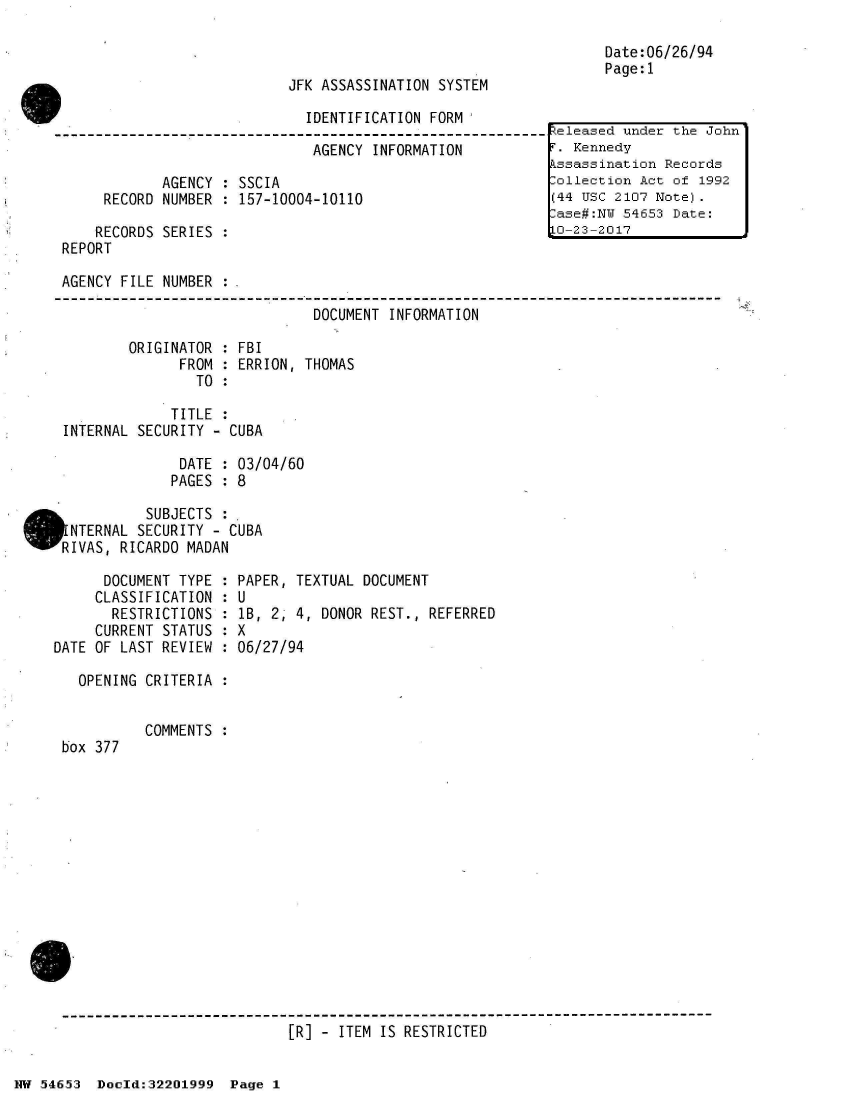 handle is hein.jfk/jfkarch02483 and id is 1 raw text is: 



JFK ASSASSINATION SYSTEM

  IDENTIFICATION FORM


                              AGENCY  INFORMATION

            AGENCY  : SSCIA
     RECORD NUMBER  : 157-10004-10110

     RECORDS SERIES :
REPORT


Date:06/26/94
Page:1


AGENCY FILE NUMBER  :

                               DOCUMENT INFORMATION

        ORIGINATOR  : FBI
              FROM  : ERRION, THOMAS
                TO  :

             TITLE  :
INTERNAL SECURITY - CUBA

              DATE  : 03/04/60
              PAGES : 8

          SUBJECTS  :.
 NTERNAL SECURITY - CUBA
RIVAS, RICARDO MADAN


      DOCUMENT TYPE :
      CLASSIFICATION :
      RESTRICTIONS  :
      CURRENT STATUS :
DATE OF LAST REVIEW :

   OPENING CRITERIA :


box 377


PAPER, TEXTUAL DOCUMENT
U
lB, 2, 4, DONOR REST., REFERRED
X
06/27/94


COMMENTS :


[R] - ITEM IS RESTRICTED


NW 54653  Doold:32201999  Page 1


Released under the John
F. Kennedy
kssassination Records
:ollection Act of 1992
(44 USC 2107 Note).
.ase#:NU 54653 Date:
LO-23-2017


