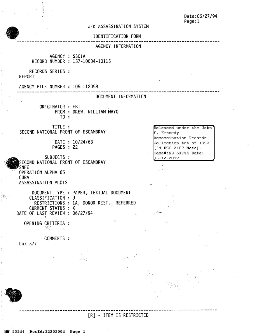 handle is hein.jfk/jfkarch02486 and id is 1 raw text is: 



JFK ASSASSINATION SYSTEM


Date:06/27/94
Page:1


                              IDENTIFICATION FORM
                              AGENCY  INFORMATION

            AGENCY  : SSCIA
     RECORD NUMBER  : 157-10004-10115

     RECORDS SERIES :
REPORT

AGENCY FILE NUMBER  : 105-112098

                               DOCUMENT INFORMATION

        ORIGINATOR  : FBI
              FROM  : DREW, WILLIAM MAYO
                TO  :

             TITLE  :                                  eleased under the John
SECOND NATIONAL FRONT OF ESCAMBRAY                       Kennedy
                                                      kssassination Records
              DATE  : 10/24/63                         ollection Act of 1992
              PAGES : 22                              (   usc 2107 Note)
                                                       ase#:NY 53244 Date:
          SUBJECTS  :                                 L-12-2017
SECOND NATIONAL FRONT OF ESCAMBRAY
SNFE
OPERATION ALPHA 66
CUBA
ASSASSINATION PLOTS


      DOCUMENT TYPE
      CLASSIFICATION
      RESTRICTIONS
      CURRENT STATUS
DATE OF LAST REVIEW

   OPENING CRITERIA


box 377


PAPER, TEXTUAL DOCUMENT
U
1A, DONOR REST., REFERRED
X
06/27/94


COMMENTS :


[R] - ITEM IS RESTRICTED


NW 53244  Doold:32202004  Page 1


