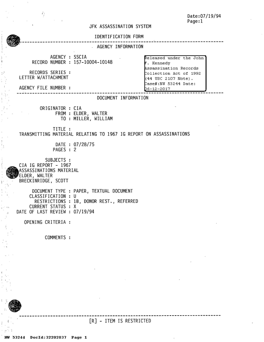 handle is hein.jfk/jfkarch02499 and id is 1 raw text is: 



JFK ASSASSINATION SYSTEM

  IDENTIFICATION FORM

  . AGENCY INFORMATION


            AGENCY  : SSCIA
     RECORD NUMBER  : 157-10004-10148

     RECORDS SERIES :
LETTER W/ATTACHMENT

AGENCY FILE NUMBER  :


Date:07/19/94
Page:1


                              DOCUMENT  INFORMATION

        ORIGINATOR  : CIA
              FROM  : ELDER, WALTER
                TO  : MILLER, WILLIAM

             TITLE  :
TRANSMITTING MATERIAL RELATING TO  1967 IG REPORT ON ASSASSINATIONS

              DATE  : 07/28/75
              PAGES : 2

          SUBJECTS  :
CIA IG REPORT - 1967
ASSASSINATIONS MATERIAL
ELDER, WALTER
BRECKINRIDGE, SCOTT


      DOCUMENT TYPE  :
      CLASSIFICATION :
      RESTRICTIONS   :
      CURRENT STATUS :
DATE OF LAST REVIEW  :

   OPENING CRITERIA  :


           COMMENTS  :


PAPER, TEXTUAL DOCUMENT
U
lB, DONOR REST., REFERRED
X
07/19/94


------------------------------------------------------------------------------
                           [R] - ITEM  IS RESTRICTED


eleased  under the John
i'. Kennedy
kssassination Records
.ollection Act of 1992
(44 USC 2107 Note).
.ase#:NY 53244 Date:
36-12-2017


HW 53244  Doeld:32202037  Page I



