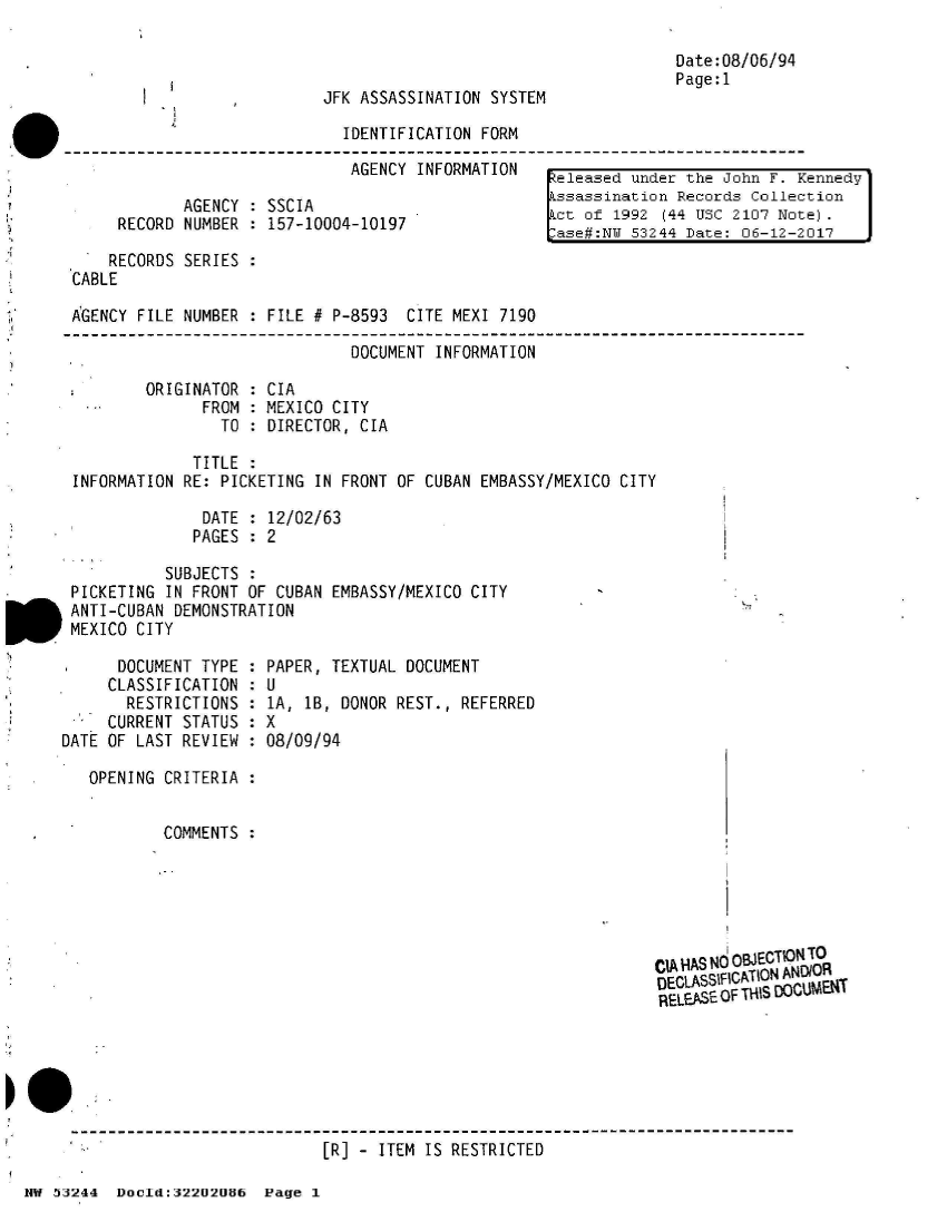 handle is hein.jfk/jfkarch02511 and id is 1 raw text is: 



JFK ASSASSINATION SYSTEM


IDENTIFICATION FORM

AGENCY  INFORMATION


       AGENCY  : SSCIA
RECORD NUMBER  : 157-10004-10197


Date:08/06/94
Page:1


keleased under the John F. Kennedy
ssassination  Records Collection
ct  of 1992  (44 USC 2107 Note).
ase#:NW  53244 Date: 06-12-2017


    RECORDS SERIES  :
CABLE

AGENCY FILE NUMBER  : FILE # P-8593  CITE MEXI 7190

                               DOCUMENT INFORMATION

        ORIGINATOR  : CIA
              FROM  : MEXICO CITY
                TO  : DIRECTOR, CIA

             TITLE  :
INFORMATION RE: PICKETING  IN FRONT OF CUBAN EMBASSY/MEXICO CITY

              DATE  : 12/02/63
              PAGES : 2


          SUBJECTS  :
PICKETING IN FRONT  OF CUBAN EMBASSY/MEXICO CITY
ANTI-CUBAN DEMONSTRATION
MEXICO CITY


      DOCUMENT TYPE
      CLASSIFICATION
      RESTRICTIONS
      CURRENT STATUS
DATE OF LAST REVIEW


PAPER,  TEXTUAL DOCUMENT
:U
1A,  lB, DONOR REST., REFERRED
8X
:08/09/94


OPENING CRITERIA  :


        COMMENTS  :


CIA H4AS Nd OBJECTIONTO
D)EC1LASSIF¶CATION ANDIOR
RELEPSE OF THIS DLUiENT


[R] - ITEM IS RESTRICTED


HW 53244  Docld:32202086  Page  1


