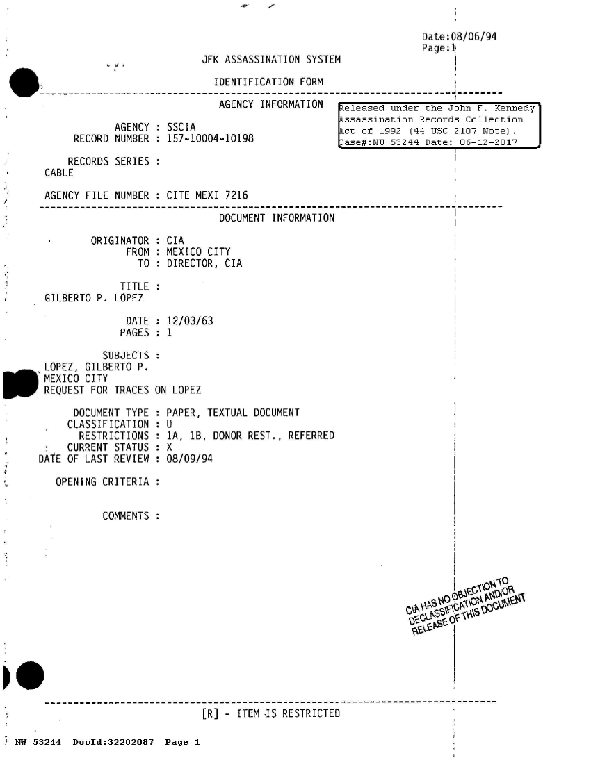 handle is hein.jfk/jfkarch02512 and id is 1 raw text is: 



JFK ASSASSINATION SYSTEM

  IDENTIFICATION FORM


Date:08/06/94
Page:1


                              AGENCY  INFORMATION   eleased under the John F.  Kennedy
                                                    ssassination Records Collection
            AGENCY  : SSCIA                        [ct of  1992 (44 USC 2107 Note).
     RECORD NUMBER  : 157-10004-10198              lase#:N  53244 Date: 06-12-2017

     RECORDS SERIES :
CABLE

AGENCY FILE NUMBER  : CITE MEXI 7216

                               DOCUMENT INFORMATION


ORIGINATOR
      FROM
        TO


: CIA
: MEXICO CITY
: DIRECTOR, CIA


             TITLE
GILBERTO P. LOPEZ


DATE  : 12/03/63
PAGES : 1


          SUBJECTS
LOPEZ, GILBERTO P.
MEXICO CITY
REQUEST FOR TRACES ON LOPEZ


      DOCUMENT TYPE
      CLASSIFICATION
      RESTRICTIONS
      CURRENT STATUS
DATE OF LAST REVIEW


PAPER, TEXTUAL DOCUMENT


U
1A, 1B, DONOR
X
08/09/94


REST., REFERRED


OPENING CRITERIA :


        COMMENTS :
















                          [R] - ITEM IS RESTRICTED


NW 53244  DocId:32202087  Page 1


