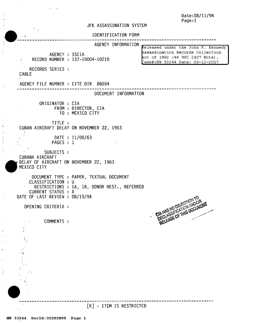 handle is hein.jfk/jfkarch02523 and id is 1 raw text is: 



JFK ASSASSINATION SYSTEM


.i                          IDENTIFICATION  FORM
                             AGENCY  INFORMATION -


            AGENCY : SSCIA
     RECORD NUMBER : 157-10004-10210

     RECORDS SERIES :
CABLE

AGENCY FILE NUMBER  : CITE DIR 86054


Date:08/11/94
Page:1


eleased under the John F. Kennedy
ssassination Records Collection
ct of 1992 (44 USC 2107 Note).
ase#:NW 53244 Date: 06-12-2017


DOCUMENT INFORMATION


        ORIGINATOR  :
              FROM  :
                TO  :

             TITLE  :
CUBAN AIRCRAFT DELAY


CIA
DIRECTOR, CIA
MEXICO CITY


ON NOVEMBER 22, 1963


DATE  : 11/00/63
PAGES : 1


           SUBJECTS
 CUBANA AIRCRAFT
 g DELAY OF AIRCRAFT ON
 MEXICO CITY

      DOCUMENT TYPE :
      CLASSIFICATION :
   *   RESTRICTIONS :
     CURRENT STATUS :
DATE OF LAST REVIEW :

   OPENING CRITERIA :


           COMMENTS :


NOVEMBER 22, 1963


PAPER, TEXTUAL DOCUMENT
U
lA, 1B, DONOR REST., REFERRED
X
08/15/94


[R] - ITEM IS RESTRICTED


NW 53244  DocId:32202099  Page 1


    ~g~O



Vt-


