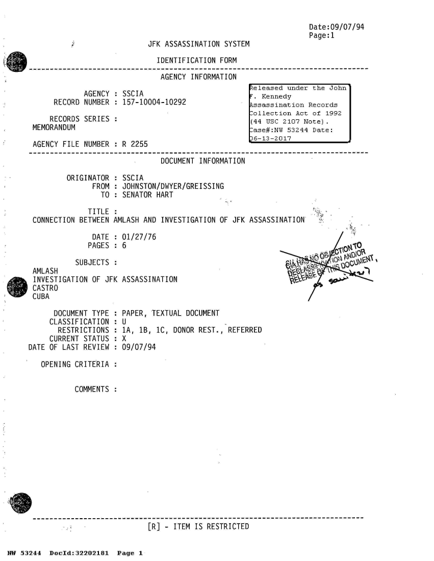 handle is hein.jfk/jfkarch02578 and id is 1 raw text is: 



JFK ASSASSINATION SYSTEM


Date:09/07/94
Page:1


                              IDENTIFICATION FORM

                              AGENCY  INFORMATION
                                                    teleased under the John
            AGENCY  : SSCIA                         T. Kennedy
     RECORD NUMBER  : 157-10004-10292                Kssassination Records
                                                    -ollection Act of 1992
    RECORDS SERIES  :                               (44 USC 2107 Note).
MEMORANDUM                                          ase#:NW  53244 Date:
                                                    6-13-2017
AGENCY FILE NUMBER  : R 2255

                               DOCUMENT INFORMATION

        ORIGINATOR  : SSCIA
              FROM  : JOHNSTON/DWYER/GREISSING
                TO  : SENATOR HART

             TITLE  :
CONNECTION BETWEEN AMLASH AND  INVESTIGATION OF JFK ASSASSINATION


              DATE  : 01/27/76
              PAGES : 6

          SUBJECTS  :
AMLASH
INVESTIGATION OF JFK ASSASSINATION
CASTRO
CUBA


      DOCUMENT TYPE :
      CLASSIFICATION :
      RESTRICTIONS  :
      CURRENT STATUS :
DATE OF LAST REVIEW :

   OPENING CRITERIA :


           COMMENTS :


PAPER, TEXTUAL DOCUMENT
U
1A, 1B, 1C, DONOR REST., REFERRED
X
09/07/94


[R] - ITEM IS RESTRICTED


NW 53244  Doeld:32202181  Page 1


           010
, pklj *



