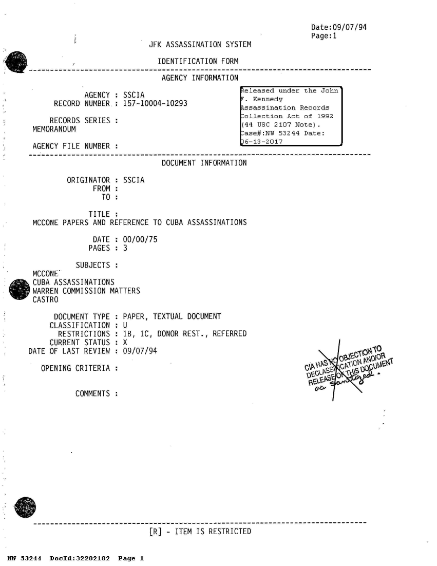 handle is hein.jfk/jfkarch02579 and id is 1 raw text is: 



JFK ASSASSINATION SYSTEM


IDENTIFICATION FORM

AGENCY  INFORMATION


            AGENCY  : SSCIA
     RECORD NUMBER.: 157-10004-10293

     RECORDS SERIES :
MEMORANDUM

AGENCY FILE NUMBER  :


Date:09/07/94
Page:1


                               DOCUMENT INFORMATION

        ORIGINATOR  : SSCIA
              FROM  :
                TO  :

             TITLE  :
MCCONE PAPERS AND REFERENCE TO  CUBA ASSASSINATIONS

              DATE  : 00/00/75
              PAGES : 3

          SUBJECTS  :
MCCONE
CUBA ASSASSINATIONS
WARREN COMMISSION MATTERS
CASTRO


      DOCUMENT TYPE :
      CLASSIFICATION :
      RESTRICTIONS  :
      CURRENT STATUS :
DATE OF LAST REVIEW :

   OPENING CRITERIA :


           COMMENTS :


PAPER, TEXTUAL DOCUMENT
U
lB, lC, DONOR REST., REFERRED
x
09/07/94


   O   'O f l
9S


------------------------------------------------------------------------------
                           [R] -  ITEM IS RESTRICTED


keleased under the John
F. Kennedy
Assassination Records
Collection Act of 1992
(44 USC 2107 Note).
Case#:NY 53244 Date:
6-13-2017


I


HW 53244  Doeld:32202182  Page I


