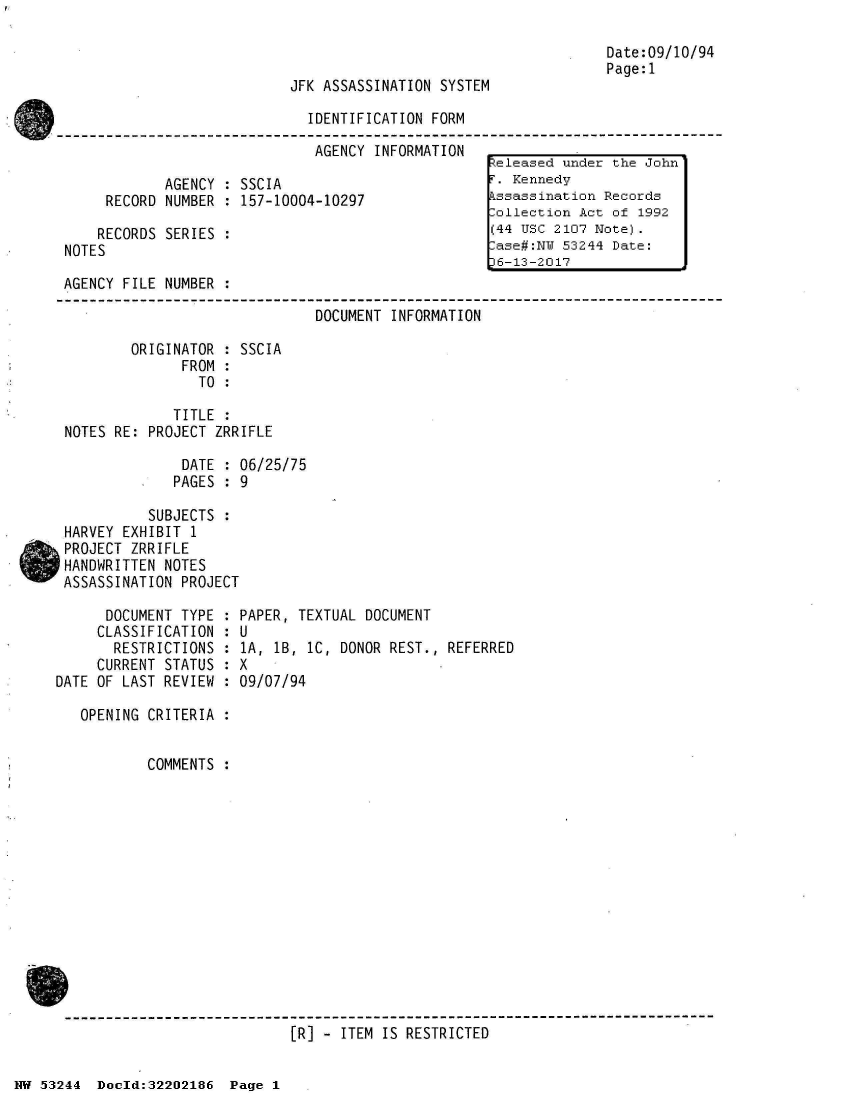 handle is hein.jfk/jfkarch02583 and id is 1 raw text is: 



JFK ASSASSINATION SYSTEM


Date:09/10/94
Page:1


IDENTIFICATION FORM

AGENCY  INFORMATION              -


       AGENCY : SSCIA
RECORD NUMBER  : 157-10004-10297


    RECORDS SERIES
NOTES


AGENCY FILE NUMBER  :

                               DOCUMENT INFORMATION

        ORIGINATOR  : SSCIA
              FROM  :
                TO  :

             TITLE  :
NOTES RE: PROJECT ZRRIFLE

              DATE  : 06/25/75
              PAGES : 9

          SUBJECTS  :
HARVEY EXHIBIT 1
PROJECT ZRRIFLE
HANDWRITTEN NOTES
ASSASSINATION PROJECT


      DOCUMENT TYPE :
      CLASSIFICATION :
      RESTRICTIONS  :
      CURRENT STATUS :
DATE OF LAST REVIEW :

   OPENING CRITERIA :


           COMMENTS :


PAPER, TEXTUAL DOCUMENT
U
1A, lB, 1C, DONOR REST., REFERRED
X
09/07/94


[R] - ITEM IS RESTRICTED


NW 53244  Dold:32202186   Page 1


Released under the John
T. Kennedy
Pssassination Records
Collection Act of 1992
(44 USC 2107 Note).
:ase#:NW 53244 Date:
36-13-2017


