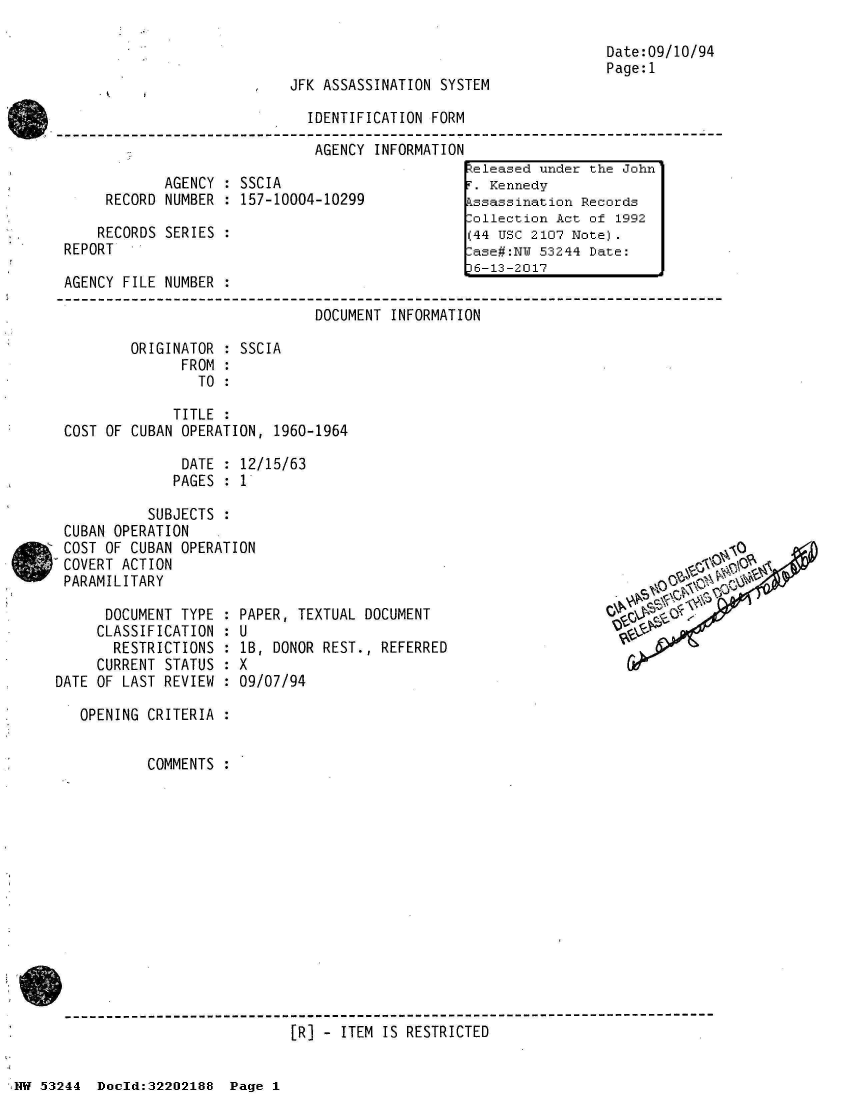 handle is hein.jfk/jfkarch02585 and id is 1 raw text is: 



JFK ASSASSINATION SYSTEM

  IDENTIFICATION FORM


AGENCY INFORMATION


            AGENCY : SSCIA
     RECORD NUMBER : 157-10004-10299

     RECORDS SERIES :
REPORT

AGENCY FILE NUMBER :


Date:09/10/94
Page:1


                              DOCUMENT INFORMATION

        ORIGINATOR : SSCIA
              FROM :
                TO :

             TITLE :
COST OF CUBAN OPERATION, 1960-1964

              DATE : 12/15/63
              PAGES : 1


          SUBJECTS
CUBAN OPERATION
COST OF CUBAN OPERATION
COVERT ACTION
PARAMILITARY


      DOCUMENT TYPE
      CLASSIFICATION
      RESTRICTIONS
      CURRENT STATUS
DATE OF LAST REVIEW


PAPER,  TEXTUAL DOCUMENT
:U
lB,  DONOR REST., REFERRED
9X
:09/07/94


OPENING CRITERIA :


        COMMENTS :


------------------------------------------------------------------------------
                           [R] - ITEM IS RESTRICTED


keleased under the John'
F. Kennedy
Assassination Records
Collection Act of 1992
(44 USC 2107 Note).
Case#:NY 53244 Date:
6-13-2017


00


53244  Doeld:32202188  Page I


