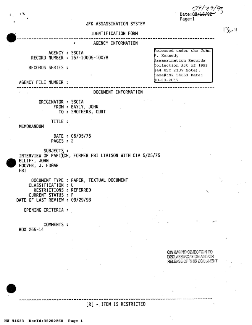 handle is hein.jfk/jfkarch02589 and id is 1 raw text is: 


JFK ASSASSINATION SYSTEM


IDENTIFICATION FORM

AGENCY  INFORMATION


            AGENCY : SSCIA
     RECORD NUMBER : 157-10005-10078

     RECORDS SERIES :


AGENCY FILE NUMBER :


Date:0/W    t*
Page:1


13x))


                      DOCUMENT INFORMATION

ORIGINATOR : SSCIA
      FROM : BAYLY, JOHN
        TO : SMOTHERS, CURT


MEMORANDUM


TITLE :


                   DATE  : 06/05/75
                   PAGES : 2

               SUBJECTS  :
     INTERVIEW OF PAPIXCH, FORMER FBI LIAISON WITH CIA  5/25/75
. ELLIFF, JOHN
     HOOVER, J. EDGAR
     FBI


      DOCUMENT TYPE :
      CLASSIFICATION :
      RESTRICTIONS  :
      CURRENT STATUS :
DATE OF LAST REVIEW :

   OPENING CRITERIA :


           COMMENTS :
 BOX 265-14


PAPER, TEXTUAL DOCUMENT
U
REFERRED
P
09/29/93


                                                            CIA HASNO OTION TO
                                                            RELEASE OF THS






------------------------------------------------------------------------
                           [R] -.ITEM IS RESTRICTED


NW 54653  Docld:32202268  Page 1


keleased under the John
F. Kennedy
Assassination Records
Collection Act of 1992
(44 USC 2107 Note).
Case#:NW 54653 Date:
10-23-2017



