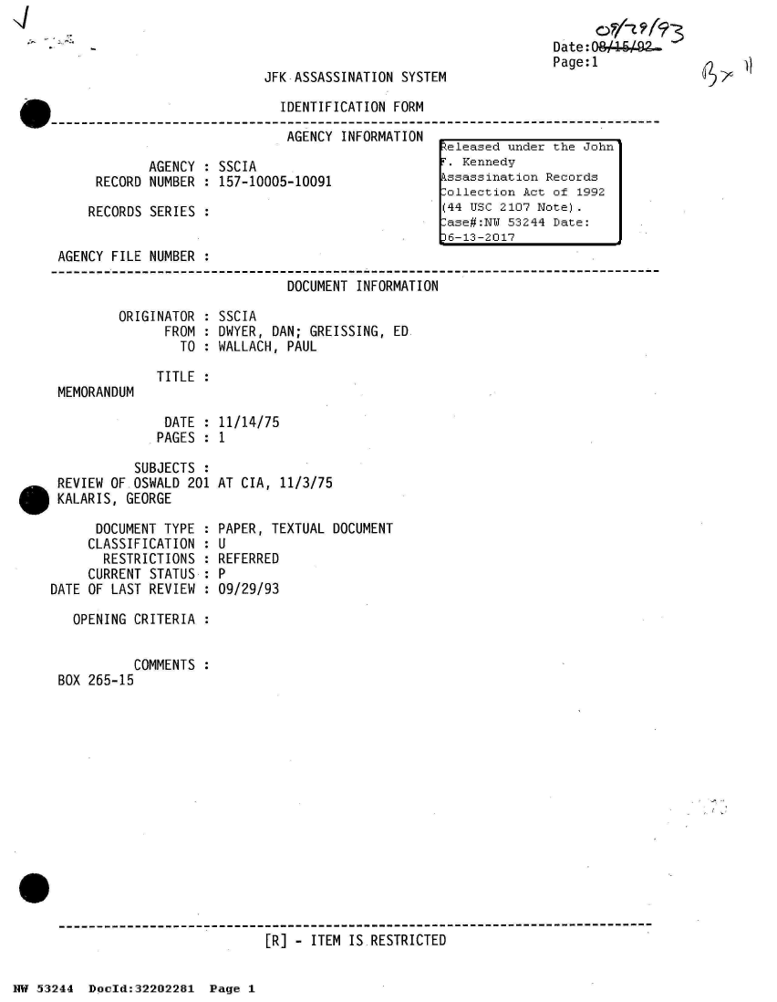 handle is hein.jfk/jfkarch02590 and id is 1 raw text is: 



JFK ASSASSINATION SYSTEM


Date: 0
Page:1


                              IDENTIFICATION FORM

                              AGENCY  INFORMATION
                                                   Seleased under the John'
            AGENCY  : SSCIA                        T. Kennedy
     RECORD NUMBER  : 157-10005-10091              kssassination Records
                                                   -ollection Act of 1992
    RECORDS SERIES  :                              (44 USC 2107 Note).
                                                    ase#:NU 53244 Date:
                                                    6-13-2017
AGENCY FILE NUMBER  :

                               DOCUMENT INFORMATION


ORIGINATOR
      FROM
        TO


SSCIA
DWYER, DAN; GREISSING, ED
WALLACH, PAUL


MEMORANDUM


           SUBJECTS :
 REVIEW OF.OSWALD 201
 KALARIS, GEORGE

      DOCUMENT TYPE :
      CLASSIFICATION :
      RESTRICTIONS  :
      CURRENT STATUS :
DATE OF LAST REVIEW  :


AT CIA, 11/3/75


PAPER, TEXTUAL DOCUMENT
U
REFERRED
P
09/29/93


  OPENING CRITERIA  :


          COMMENTS :
BOX 265-15


[R] - ITEM IS.RESTRICTED


TITLE :


DATE  :
PAGES :


11/14/75
1


NW 53244  Dooeld:32202281 Page 1


