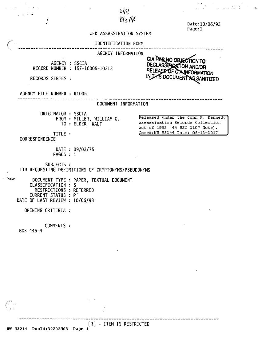 handle is hein.jfk/jfkarch02599 and id is 1 raw text is: 


1$j (QS


JFK ASSASSINATION SYSTEM


Date:10/06/93
Page:1


                              IDENTIFICATION FORM
----------------------------------------------------------------------
                               AGENCY INFORMATION


        AGENCY :SSCIA
 RECORD NUMBER   157-10005-10313

RECORDS SERIES :


CIA     NO 0     ION TO
DECLASS   1ON AN
ALEA      F     FORMATION
N     DOCUMEN      SANITIZED


AGENCY FILE NUMBER : R1006

                              DOCUMENT INFORMATION


ORIGINATOR : SSCIA
      FROM : MILLER, WILLIAM G.
        TO : ELDER, WALT


             TITLE
CORRESPONDENCE


Leleased under the John F. Kennedy
ssassination Records Collection
ct  of 1992 (44 USC 2107 Note).
ase#:NW  53244 Date: 06-13-2017


              DATE : 09/03/75
              PAGES : 1

          SUBJECTS :
LTR REQUESTING DEFINITIONS OF CRYPTONYMS/PSEUDONYMS


      DOCUMENT TYPE :
      CLASSIFICATION :
      RESTRICTIONS  :
      CURRENT STATUS :
DATE OF LAST REVIEW :

   OPENING CRITERIA :


BOX 445-4


PAPER, TEXTUAL DOCUMENT
S
REFERRED
P.
10/06/93


COMMENTS :


                                [R] - ITEM IS RESTRICTED
NW 53244  DocId:32202503  Page 1


-1


