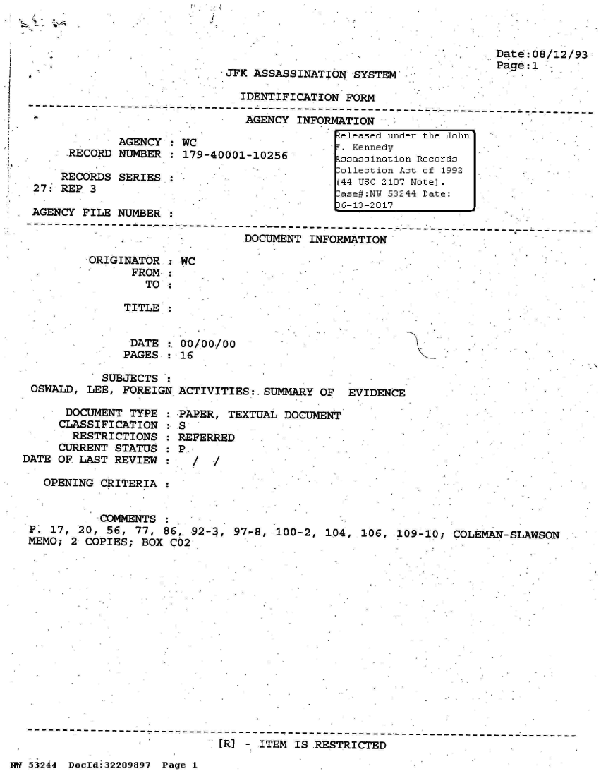 handle is hein.jfk/jfkarch02633 and id is 1 raw text is: 




JFK ASSASSINATION  SYSTEM


Date:08/12/93
Page:1


                                IDENTIFICATION FORM
   --------------------- ------------------------------------------------------  -------
                                AGENCY  INFORMATION
                                              Zeleased under the John'
              AGENCY : WC                    -  Kennedy
      RECORD  NUMBER : 179-40001-10256        kssassination Records
                                              -ollection Act of 1992
     RECORDS  SERIES *                         44 USC 2107 Note).
 27: REP 3                                     ase#:NU 53244 Date:
                                              L6-13-2017
 AGENCY FILE  NUMBER
-------------------------- ------------------------------------- ------- ---------------
                                DOCUMENT  INFORMATION

         ORIGINATOR  : WC
                FROM :
                  TO :

              TITLE


              DATE     00/00/00
              PAGES  : 16


            SUBJECTS
 OSWALD,  LEE, FOREIGN ACTIVITIES:-SUMMARY  OF  EVIDENCE

      DOCUMENT  TYPE : PAPER, TEXTUAL  DOCUMENT
      CLASSIFICATION : S
      RESTRICTIONS   : REFERRED
      CURRENT STATUS : P.
DATE OF LAST  REVIEW :   /  /

   OPENING  CRITERIA


           COMMENTS
 P. 17, 20, 56,  77, 86, 92-3, 97-8, 100-2,  104, 106, 109-10;
 MEMO; 2 COPIES;  BOX C02


COLEMAN-SLAWSON


                               [R] - ITEM IS RESTRICTED

NW 53244 Doold:32209897 Page 1


