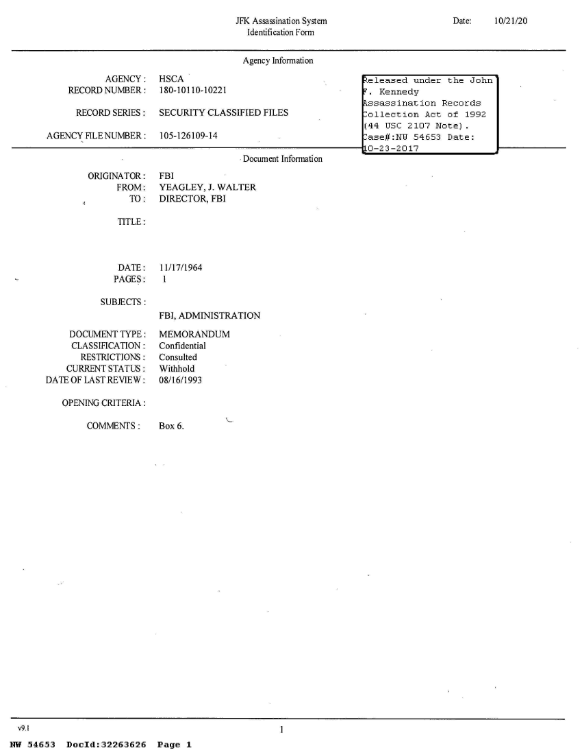 handle is hein.jfk/jfkarch02752 and id is 1 raw text is: 
Date:   10/21/20


JFK Assassination System
  Identification Form


Agency Information


           AGENCY:
    RECORD NUMBER:

      RECORD SERIES:

AGENCY  FILE NUMBER:


HSCA
180-10110-10221

SECURITY CLASSIFIED FILES

105-126109-14


Document Information


ORIGINATOR:
      FROM:
        TO:


FBI
YEAGLEY,  J. WALTER
DIRECTOR, FBI


TITLE:


DATE:
PAGES:


11/17/1964
1


SUBJECTS:


     DOCUMENT TYPE:
     CLASSIRCATION:
       RESTRICTIONS:
    CURRENT STATUS:
DATE OF LAST REVIEW:

   OPENING CRITERIA:


FBI, ADMINISTRATION

MEMORANDUM
Confidential
Consulted
Withhold
08/16/1993


COMMENTS:


Box 6.


v9.1                                               1


NW 54653   Doold:32263626


keleased  under the  John
F. Kennedy
Assassination  Records
Collection  Act of  1992
(44 USC  2107 Note).
Case#:NW  54653 Date:
10-23-2017


Page  1


