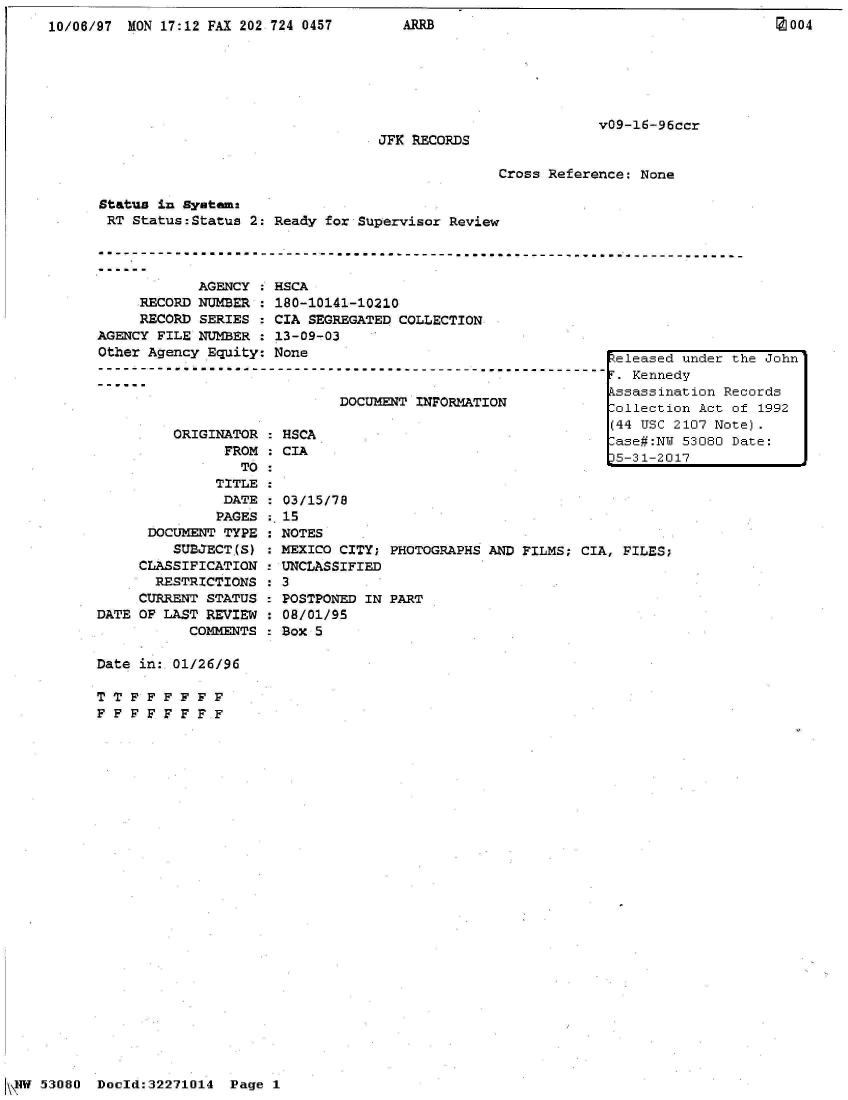 handle is hein.jfk/jfkarch02786 and id is 1 raw text is: 
10/06/97 MON 17:12 FAX 202 724 0457       ARRB                                        IM004






                                                                 v09-16-96ccr
                                       JFK RECORDS

                                                     Cross Reference: None

      Status in system
      RT  Status:Status 2: Ready for Supervisor Review

      ------------------------------------------------------------------------------------

                  AGENCY : HSCA
           RECORD NUMBER : 180-10141-10210
           RECORD SERIES : CIA SEGREGATED COLLECTION
      AGENCY FILE NUMBER : 13-09-03
      Other Agency Equity: None                                    eleased under the John
      -----------------------------------.e
                                                                  T. Kennedy
                                                                  kssassination Records
                                  DOCUMENT INFORMATION            Collection Act of 1992

                                                                  (44 USC 2107 Note).
                     O AO R CA                                     ase#:NW 53080 Date:
                     FROM : CIA                                    53121
                                                                  15-31-2017
                       TO
                    TITLE
                    DATE    03/15/78
                    PAGES : 15
            DOCUMENT TYPE : NOTES
               SUBJECT(S) : MEXICO CITY; PHOTOGRAPHS AND FILMS; CIA, FILES;
           CLASSIFICATION : UNCLASSIFIED
             RESTRICTIONS : 3
           CURRENT STATUS : POSTPONED IN PART
      DATE OF LAST REVIEW   08/01/95
                 COMMENTS  Box 5

      Date in:.01/26/96

      TT  FFFFF F
      FFFFFFFF


53080  Docld:32271014


Page 1


