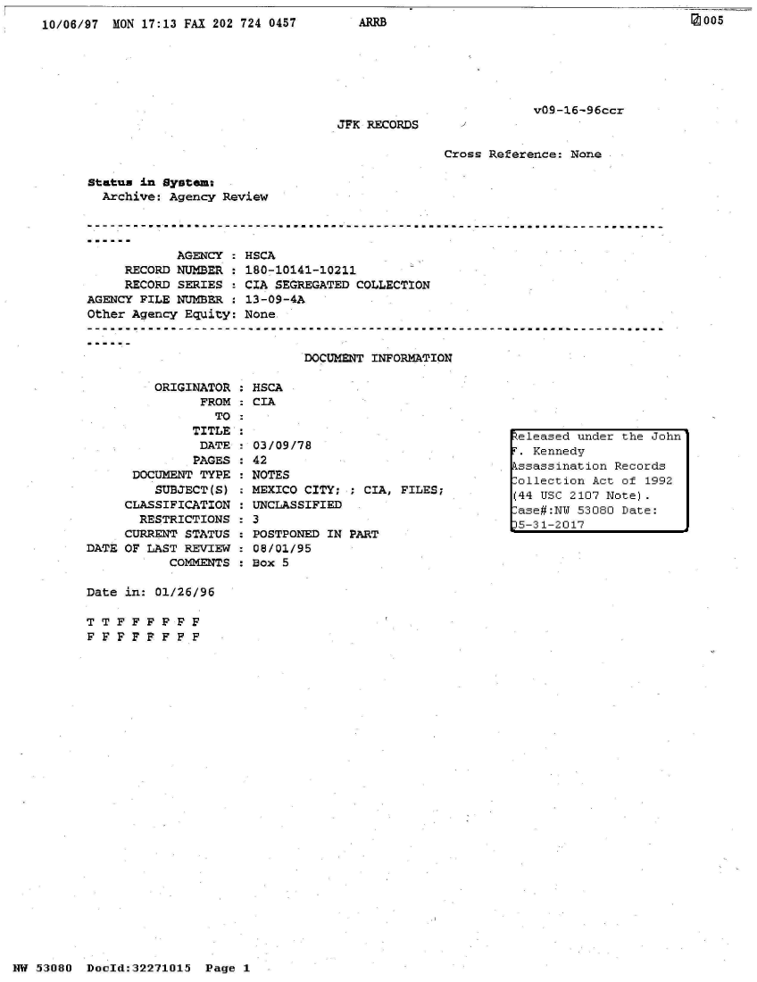 handle is hein.jfk/jfkarch02787 and id is 1 raw text is: 
10/06/97 MON 17:13 FAX 202 724 0457


ARRB


v09-16-96ccr


JFK RECORDS


Cross Reference: None


Status in System:
  Archive: Agency Review


            AGENCY   HSCA
     RECORD NUMBER   180-10141-10211
     RECORD SERIES   CIA SEGREGATED COLLECTION
AGENCY PILE NUMBER   13-09-4A
Other Agency Equity: None


                             DOCUMENT INFORMATION


ORIGINATOR   HSCA
      FROM   CIA
        TO


              TITLE
              DATE
              PAGES
      DOCUMENT TYPE
         SUBJECT(S)
     CLASSIFICATION
       RESTRICTIONS
     CURRENT STATUS
DATE OF LAST REVIEW
           COMMENTS

Date in: 01/26/96

TT  FFF   F FF
FFFF PFFF


03/09/78
42
NOTES
MEXICO CITY:
UNCLASSIFIED


POSTPONED IN PART
08/01/95
Box 5


NW 53080  Doold:32271015 Page 1


005


; CIA, FILES;


eleased under the John
r. Kennedy
Lssassination Records
ollection Act of 1992
(44 USC 2107 Note).
lase#:NT 53080 Date:
)5-31-2017



