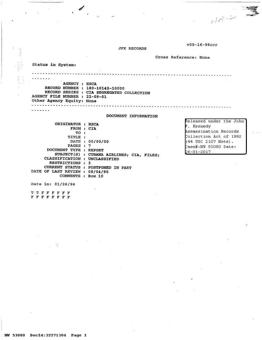 handle is hein.jfk/jfkarch02805 and id is 1 raw text is: 









v09-16-96ccr


JFK RECORDS


Cross Reference: None


Status in System:




            AGENCY
     RECORD NUMBER
     RECORD SERIES
AGENCY FILE NUMBER
Other Agency Equity:


         ORIGINATOR : HSCA
               FROM : CIA
                 TO
              TITLE
              DATE  :00/0
              PAGES   7
      DOCUMENT TYPE   REPO
         SUBJECT(S)   CUBAI
     CLASSIFICATION   UNCL
       RESTRICTIONS   3
     CURRENT STATUS   POST]
DATE OF LAST REVIEW   08/04
           COMMENTS   Box


HSCA
180-10142-10000
CIA SEGREGATED COLLECTION
22-09-01
None



        DOCUMENT INFORMATION


0/00


IT
a AIRLINES; CIA, FILES;
LSSIFIED

PONED IN PART
4/95
LO


Date in: 01/26/96

TT  FFFFFF
FFFFFFFF


NW 53080  Doold:32271304


Released under the John
r. Kennedy
kssassination Records
lollection Act of 1992
(44 USC 2107 Note).
.ase#:NW 53080 Date:
36-01-2017


Page 1


