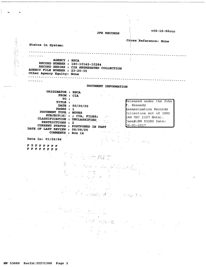 handle is hein.jfk/jfkarch02824 and id is 1 raw text is: 








V09-16-96ccr


JFK RECORDS


Cr oss Reference: None


Status in System:


            AGENCY  : HSCA
     RECORD NUMBER  : 180-10142-10284
     RECORD SERIES  : CIA SEGREGATED COLLECTION
AGENCY FILE NUMBER  : 23-25-35
Other Agency Equity: None

----------------------------------------------------------------------------

                             DOCUMENT INFORMATION


          ORIGINATOR : HSCA
                FROM : CIA
                  TO :
               TITLE :              I
               DATE  : 00/00/00
               PAGES : 1
      DOCUMENT TYPE, : NOTES
         SUBJECT(S)    ; CIA, FILES;
     CLASSIFICATION   UNCLASSIFIED.
       RESTRICTIONS   2
     CURRENT STATUS   POSTPONED IN PART
DATE OF LAST REVIEW  : 68/08/95,
           COMMENTS  : Box 14

Date in: 01/26/96

F T F F F F F F
F F F F F F F F


eleased  under the John'
F. Kennedy
kssassination Records
ollection  Act of 1992
(44 USC 2107 Note).
-ase#:NY 53080 Date:
6-01-2017


HW 53080  Doeld:32271588  Page I


