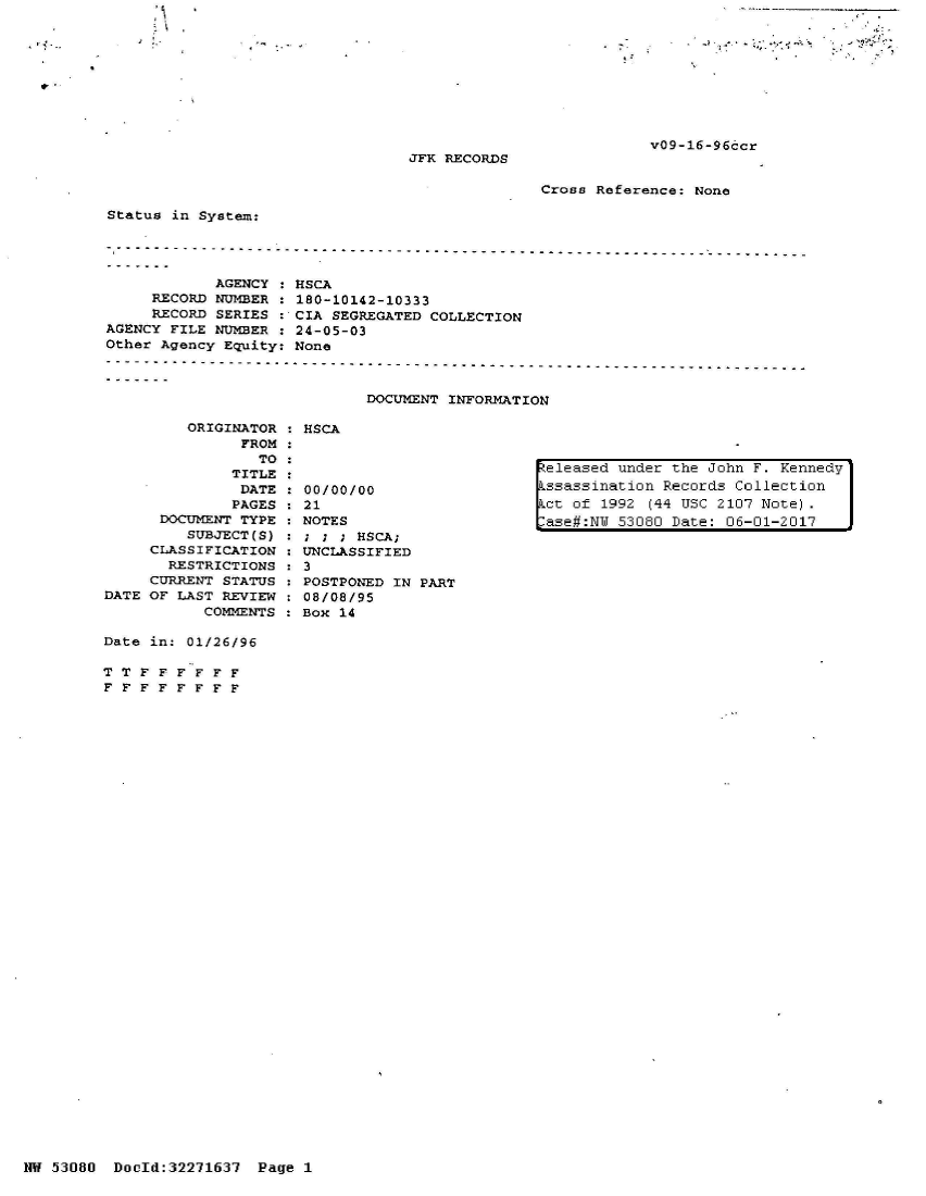 handle is hein.jfk/jfkarch02825 and id is 1 raw text is: 









v09-16-96ccr


JFK RECORDS


Cross Reference: None


Status in System:


            AGENCY
     RECORD NUMBER
     RECORD SERIES
AGENCY FILE NUMBER
Other Agency Equity:


         ORIGINATOR : HSCA
               FROM :
                 TO
              TITLE
              DATE  :00/0
              PAGES   21
      DOCUMENT TYPE   NOTE
         SUBJECT(S)   ; ;
     CLASSIFICATION   UNCL
       RESTRICTIONS   3
     CURRENT STATUS   POST
DATE OF LAST REVIEW   08/0
           COMMENTS   Box


HSCA
180-10142-10333
CIA SEGREGATED COLLECTION
24-05-03
None



        DOCUMENT INFORMATION


0/00

S
; HSCA;
ASSIFIED


released under the John F. Kennedy
ssassination Records Collection
ct of  1992 (44 USC 2107 Note).
ase#:NW 53080 Date: 06-01-2017


PONED IN PART
8/95
14


Date in: 01/26/96

TTF   F F F FF
FFFFFFFF


NW 53080  Doold:32271637  Page 1


