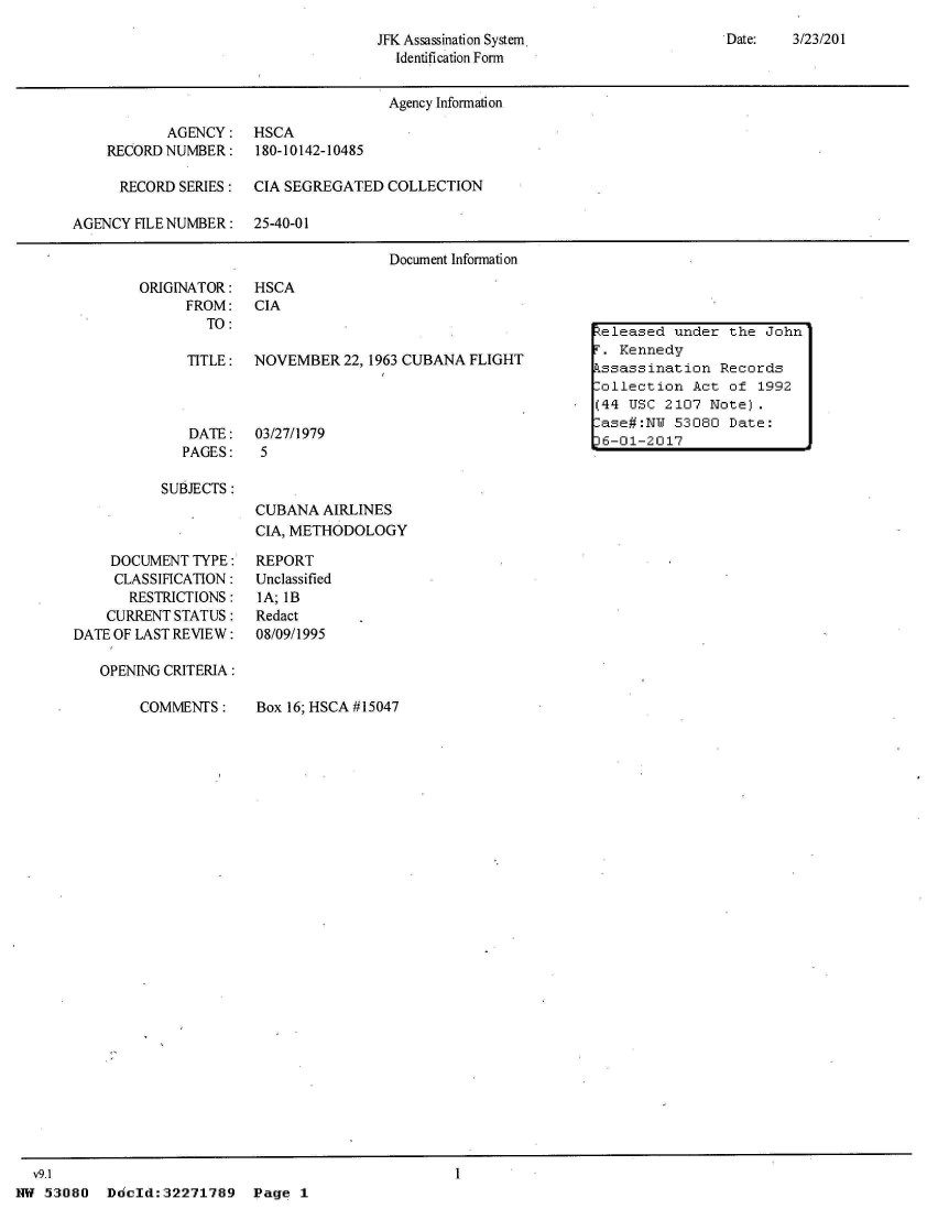 handle is hein.jfk/jfkarch02829 and id is 1 raw text is: 
Date:   3/23/201


JFK Assassination System.
  Identification Form


                                      Agency Information

           AGENCY: HSCA
    RECORD NUMBER:    180-10142-10485

      RECORD SERIES:  CIA SEGREGATED  COLLECTION

AGENCY FILE NUMBER:   25-40-01

                                      Document Information


ORIGINATOR:
      FROM:
        TO:


HSCA
CIA


TITLE:  NOVEMBER   22, 1963 CUBANA FLIGHT


DATE:
PAGES:


03/27/1979
5


SUBJECTS:


CUBANA  AIRLINES
CIA, METHODOLOGY


    DOCUMENT  TYPE:
    CLASSIFICATION:
       RESTRICTIONS:
    CURRENT STATUS:
DATE OF LAST REVIEW:

   OPENING CRITERIA:


COMMENTS:


Box 16; HSCA #15047


  v9.1
NW 53080   Ddold:32271789   Page  1


Released under  the John
r . Kennedy
kssassination  Records
.ollection  Act of 1992
(44 USC 2107  Note).
.ase#:NW 53080  Date:
36-01-2017


REPORT
Unclassified
IA; lB
Redact
08/09/1995


1


