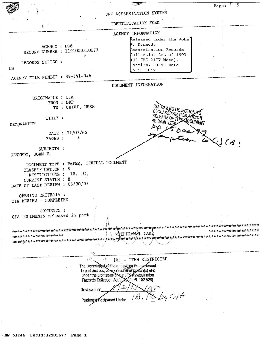 handle is hein.jfk/jfkarch02985 and id is 1 raw text is: Page:     5


JFK ASSASSINATION  SYSTEM


                                     IDENTIFICATION  FORM
         ------------------------------------------------------- ---------------------
                                      AGENCY  INFORMATION
                                              eleased  under the John
        AGENCY  : DOS                         . Kennedy
 RECORD NUMBER  : 1191000310077              kssassination  Records
                          o                   ollection  Act of 1992

RECORDS  SERIES :                            (44 USC 2107  Note).


AGENCY FILE  NUMBER    39-141-046
      ------------------        - - - - - - - - -  - --DOCUMENT-INFO-                   -ATION
                                          DOCUMENT INFORMATION


ORIGINATOR
      FROM
         TO


CIA
DDP
CHIEF,  USSS


               TITLE  :
MEMORANDUM

                DATE  : 07/02/62
                PAGES :     5

            SUBJECTS  :
KENNEDY,  JOHN F.


      DOCUMENT  TYPE
      CLASSIFICATION
      RESTRICTIONS
      CURRENT STATUS
DATE OF LAST  REVIEW


DECL  0  OR~s 71re

   ASSN~~ZE   QC     T~


PAPER,  TEXTUAL  DOCUMENT
:S
  : B, IC,
  5X
:05/30/95


   OPENING  CRITERIA :
CIA REVIEW  - COMPLETED

            COMMENTS
CIA DOCUMENTS  released  in part



                                          XW THDRAWAL  CAR                        **    *******    **



         --------------------------------------------------------------------------------------- -----------------------------
                                          [R] -  ITEM RESTRICTED
                                  TheDeprtm a Saterol th is  r ment
                             in par't and posts s relais 6fon(s) of it
                             under the provisions o `e JF swssination
                             Records Colection Act of  2 (PL 102-526)

                             Reviewed on

                             Portion  pned Under


1,W 53244  Doeld:32281677   Pg


DS


D6-13-2017


Page 1


