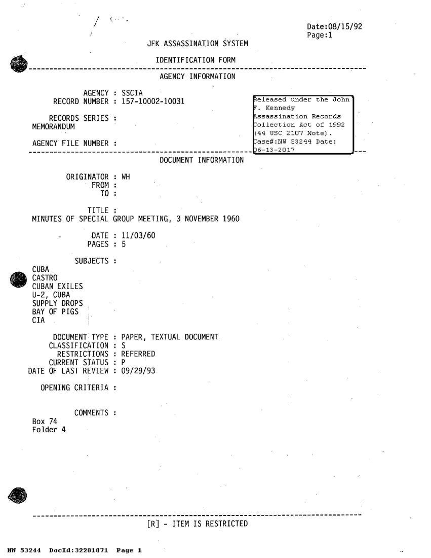 handle is hein.jfk/jfkarch02990 and id is 1 raw text is: 

                                                                   Date:08/15/92
                                                                   Page:1
                            JFK ASSASSINATION  SYSTEM

                               IDENTIFICATION FORM

                               AGENCY  INFORMATION

             AGENCY  : SSCIA
      RECORD NUMBER  : 157-10002-10031                teleased under the John
                                                       . Kennedy
     RECORDS SERIES  :                                kssassination Records
 MEMORANDUM                                           lollection Act of 1992
                                                      (44 USC 2107 Note).
 AGENCY FILE NUMBER  :                                 ase#:NW 53244 Date:
 -------------------------------------------------     6-13-2017
                                DOCUMENT INFORMATION

         ORIGINATOR  : WH
               FROM  :
                 TO  :

              TITLE  :
 MINUTES OF SPECIAL GROUP MEETING,  3 NOVEMBER 1960

       -       DATE  : 11/03/60
              PAGES  : 5

           SUBJECTS  :
 CUBA
 CASTRO
 CUBAN EXILES
 U-2, CUBA
 SUPPLY DROPS
 BAY OF PIGS
 CIA

      DOCUMENT TYPE : PAPER, TEXTUAL DOCUMENT.
      CLASSIFICATION : S
      RESTRICTIONS  : REFERRED
      CURRENT STATUS : P
DATE OF LAST REVIEW : 09/29/93

   OPENING CRITERIA :


           COMMENTS
 Box 74
 Folder 4









 ------------------------------------------------------------------------
                             [R] - ITEM IS RESTRICTED


NW 53244  Docld:32281871  Page 1


