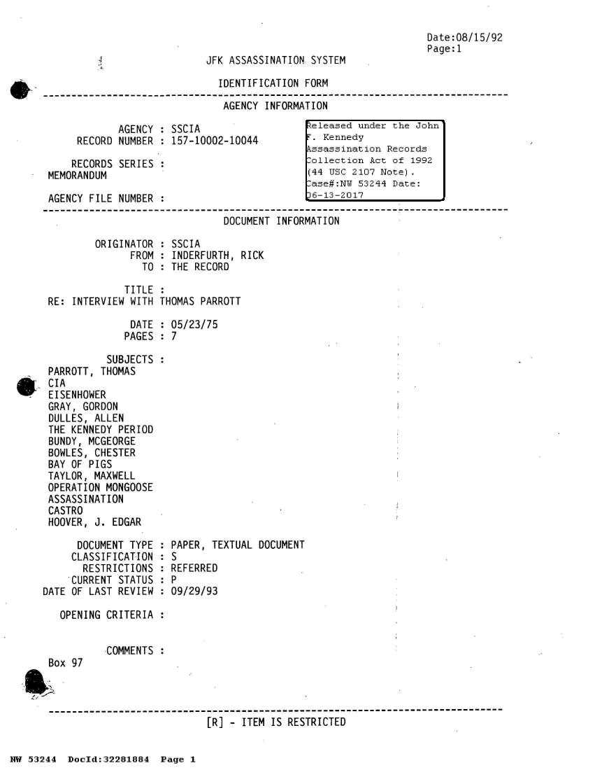 handle is hein.jfk/jfkarch02991 and id is 1 raw text is: 

                                                                       Date:08/15/92
                                                                       Page:1
                                 JFK ASSASSINATION SYSTEM

                                   IDENTIFICATION FORM

                                   AGENCY  INFORMATION

                  AGENCY : SSCIA                   teleased under the John
          RECORD  NUMBER : 157-10002-10044         . Kennedy
                                                  kssassination Records
         RECORDS  SERIES :                         :ollection Act of 1992
     MEMORANDUM                                   (44 USc 2107 Note).
                                                   .ase#:NU 53244 Date:
     AGENCY  FILE NUMBER :                        L6-13-2017

                                    DOCUMENT INFORMATION

              ORIGINATOR : SSCIA
                    FROM : INDERFURTH, RICK
                      TO : THE RECORD

                   TITLE :
     RE:  INTERVIEW WITH THOMAS PARROTT

                    DATE : 05/23/75
                    PAGES : 7

                SUBJECTS :
     PARROTT,  THOMAS
, CIA
      EISENHOWER
      GRAY, GORDON
      DULLES, ALLEN
      THE KENNEDY PERIOD
      BUNDY, MCGEORGE
      BOWLES, CHESTER
      BAY OF PIGS
      TAYLOR, MAXWELL
      OPERATION MONGOOSE
      ASSASSINATION
      CASTRO
      HOOVER, J. EDGAR

          DOCUMENT  TYPE : PAPER, TEXTUAL DOCUMENT
          CLASSIFICATION : S
          RESTRICTIONS   : REFERRED
          CURRENT STATUS : P
     DATE OF LAST REVIEW : 09/29/93

        OPENING CRITERIA :


                COMMENTS :
      Box 97



      -------------------------------------------------------------------------
                                 [R] - ITEM IS RESTRICTED


NW 5~3244 Doeld:32281884  Page 1


