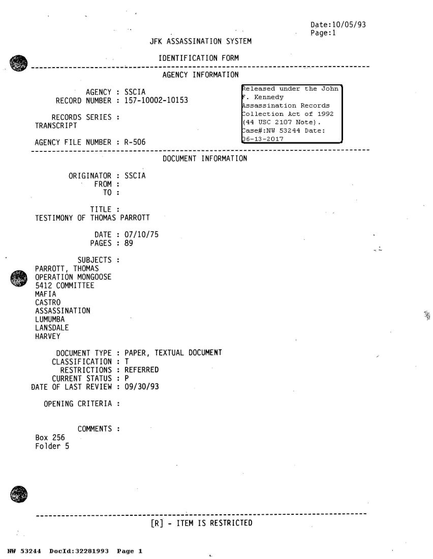 handle is hein.jfk/jfkarch02995 and id is 1 raw text is: 

                                                                   Date:10/05/93
                                                                   Page:1
                            JFK ASSASSINATION  SYSTEM

                              IDENTIFICATION  FORM

                              AGENCY   INFORMATION

             AGENCY : SSCIA                        teleased under the John
      RECORD NUMBER : 157-10002-10153              . Kennedy
                                                  kssassination Records
     RECORDS SERIES :                             lollection Act of 1992
 TRANSCRIPT                                        (44 USC 2107 Note).
                                                   ase#:NW 53244 Date:
 AGENCY FILE NUMBER : R-506                        6-13-2017
-----------------------------------------------------------------------------------------
                               DOCUMENT  INFORMATION

         ORIGINATOR : SSCIA
               FROM :
                 TO :

              TITLE :
 TESTIMONY OF THOMAS PARROTT

               DATE : 07/10/75
               PAGES : 89

           SUBJECTS :
 PARROTT, THOMAS
 OPERATION MONGOOSE
 5412 COMMITTEE
 MAFIA
 CASTRO
 ASSASSINATION
 LUMUMBA
 LANSDALE
 HARVEY

      DOCUMENT TYPE  : PAPER, TEXTUAL DOCUMENT
      CLASSIFICATION : T
      RESTRICTIONS   : REFERRED
      CURRENT STATUS : P
DATE OF LAST REVIEW  : 09/30/93

   OPENING CRITERIA  :


           COMMENTS  :
 Box 256
 Folder 5







 --[-------------------- ---------------------
                             [R] - ITEM IS RESTRICTED


NW 53244  Docld:32281993  Page 1


