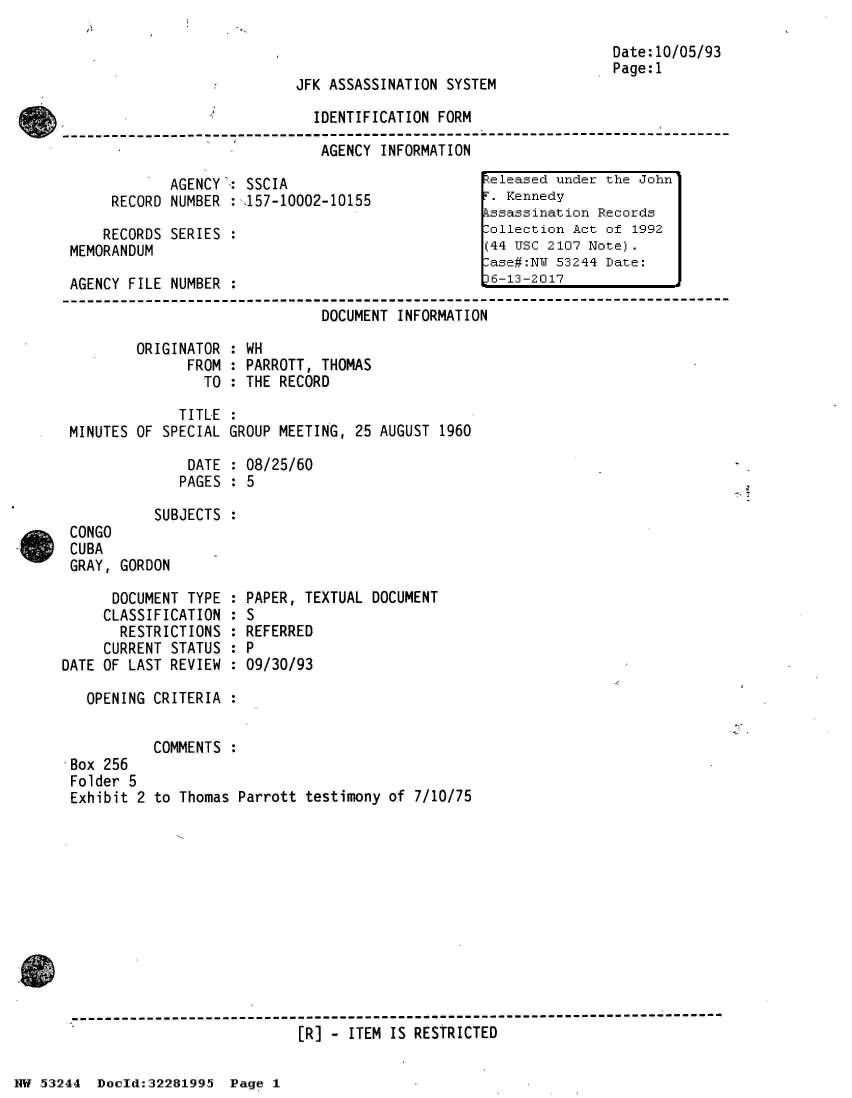 handle is hein.jfk/jfkarch02997 and id is 1 raw text is: 

                                                                   Date:10/05/93
                                                                   Page:1
                            JFK ASSASSINATION  SYSTEM

                               IDENTIFICATION FORM
----------------- ----------------------------- -------------------------------
                               AGENCY  INFORMATION

             AGENCY': SSCIA                        teleased under the John'
      RECORD NUMBER  : 157-10002-10155              . Kennedy
                                                   kssassination Records
     RECORDS SERIES  :                             :ollection Act of 1992
 MEMORANDUM                                        (44 USc 2107 Note).
                                                   Case#:NU 53244 Date:
 AGENCY FILE NUMBER  :                              6-13-2017

                               DOCUMENT  INFORMATION


ORIGINATOR
      FROM
        TO


: WH
: PARROTT, THOMAS
: THE RECORD


             TITLE  :
MINUTES OF SPECIAL GROUP MEETING,  25 AUGUST 1960

              DATE  : 08/25/60
              PAGES : 5

          SUBJECTS  :
CONGO
CUBA
GRAY, GORDON


      DOCUMENT TYPE
      CLASSIFICATION
      RESTRICTIONS
      CURRENT STATUS
DATE OF LAST REVIEW


PAPER,  TEXTUAL DOCUMENT
:S
REFERRED
9P
:09/30/93


  OPENING CRITERIA  :


          COMMENTS  :
Box 256
Folder 5
Exhibit 2 to Thomas Parrott testimony  of 7/10/75











-------------------------------------------------------------------------
                            [R] - ITEM IS RESTRICTED


NW 5~3244 Doeld:32281995  Page  1


