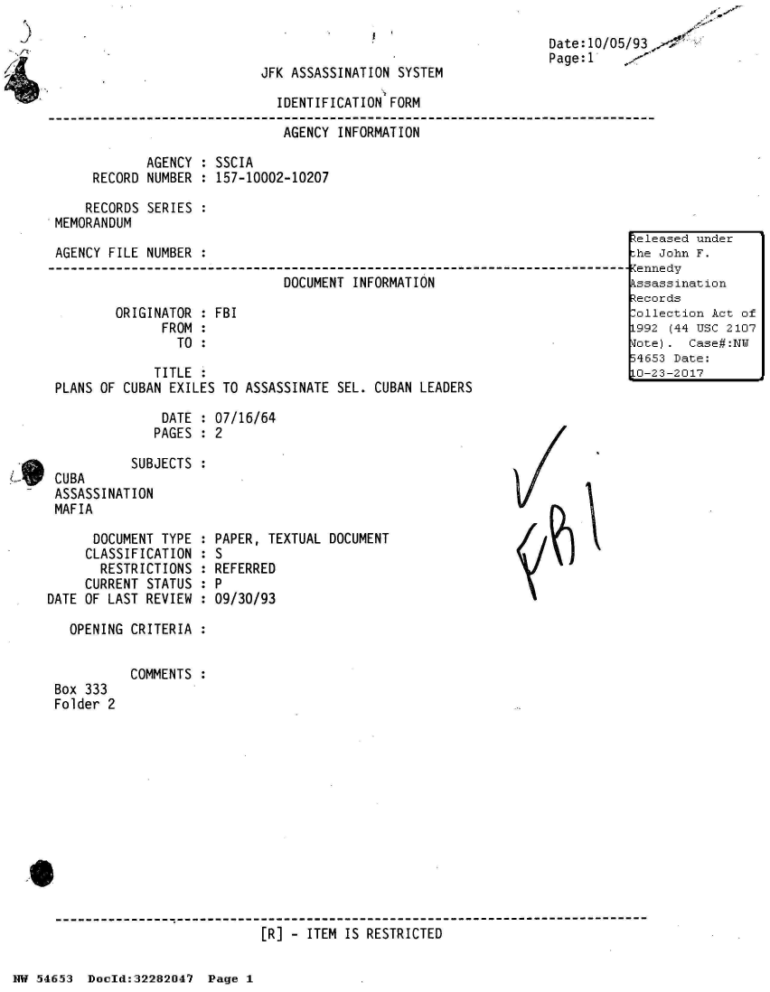 handle is hein.jfk/jfkarch03001 and id is 1 raw text is: 



JFK ASSASSINATION SYSTEM


                        IDENTIFICATION FORM

                        AGENCY   INFORMATION

       AGENCY : SSCIA
RECORD NUMBER : 157-10002-10207


Date: 10/05/93,-
Page:1


    RECORDS SERIES  :
MEMORANDUM

AGENCY FILE NUMBER :

                              DOCUMENT  INFORMATION

        ORIGINATOR : FBI
              FROM :
                TO :

             TITLE :
PLANS OF CUBAN EXILES TO ASSASSINATE SEL. CUBAN LEADERS


DATE  : 07/16/64
PAGES : 2


CUBA       SUBJECTS :
ASSASSINATION
MAFIA

      DOCUMENT TYPE :
      CLASSIFICATION :
      RESTRICTIONS  :
      CURRENT STATUS :
DATE OF LAST REVIEW :

   OPENING CRITERIA :


Box 333
Folder 2


PAPER, TEXTUAL DOCUMENT
S
REFERRED
P
09/30/93


COMMENTS :


[R] - ITEM IS RESTRICTED


NW 5~465~3 Doeld:32282047 Page 1


~eleasedi under
.he Jo~hn F.




199-2 (44 TI' 210:7
.IiiV). Cas#:N
   5453Dae


