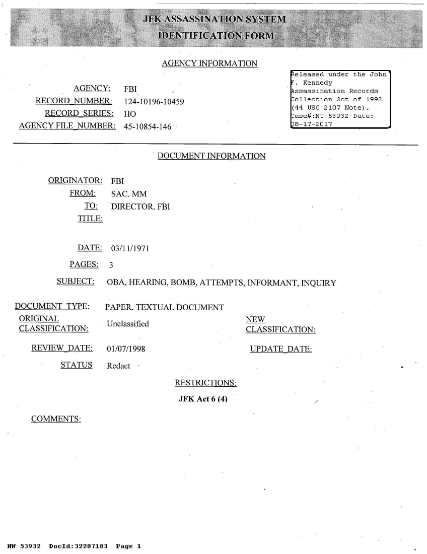 handle is hein.jfk/jfkarch03050 and id is 1 raw text is: 





AGENCY  INFORMATION


           AGENCY:
   RECORD  NUMBER:
     RECORD  SERIES:
AGENCY  FILE NUMBER:


FBI
124-10196-10459
HO
45-10854-146


DOCUMENT  INFORMATION


ORIGINATOR:
    FROM:
       TO:
       TITLE:


FBI
SAC. MM
DIRECTOR. FBI


  DATE: 03/11/1971

PAGES:  3


         SUBJECT:


DOCUMENT   TYPE:
ORIGINAL
CLASSIFICATION:

   REVIEW  DATE:


OBA, HEARING, BOMB, ATTEMPTS, INFORMANT, INQUIRY


PAPER. TEXTUAL DOCUMENT


Unclassified


01/07/1998


NEW
CLASSIFICATION:

UPDATE  DATE:


STATUS   Redact


RESTRICTIONS:

JFK Act 6 (4)


COMMENTS:


NW 5~39:32 Doeld:32287183  Pg


eleased under the John
F. Kennedy
Assassination Records
Collection Act of 1992
(44 USC 2107 Note).
Case#:N s53932 Date:
8-17-2017


Page 1


