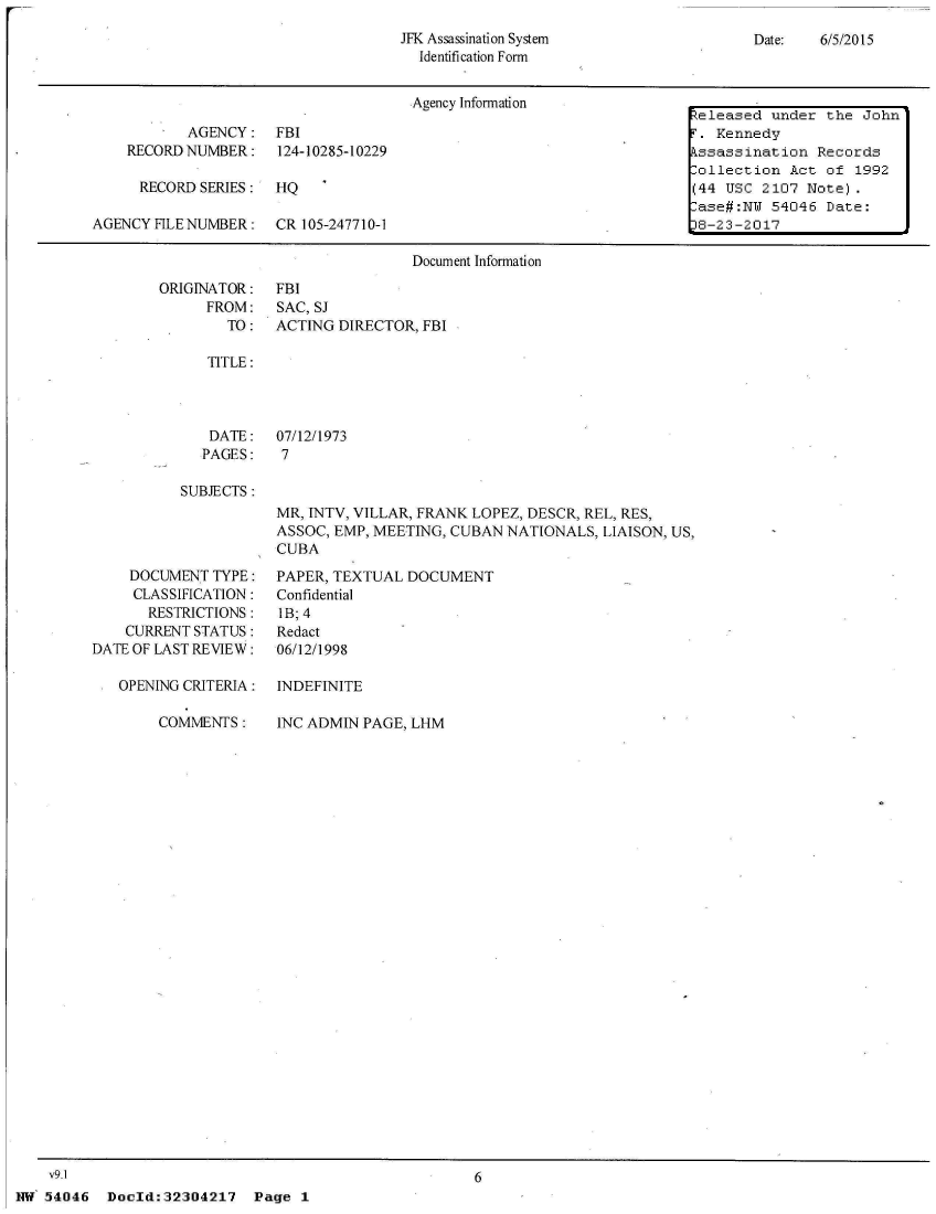 handle is hein.jfk/jfkarch03731 and id is 1 raw text is: 
JFK Assassination System
  Identification Form


Date:   6/5/2015


                                     Agency Information
                                                                      teleased under  the John
           AGENCY:   FBI                                              T. Kennedy
    RECORD NUMBER: 124-10285-10229                                    kssassination  Records
                                                                      -ollection  Act of 1992
      RECORD SERIES: HQ                                               (44 USC 2107  Note).
                                                                       ase#:NU 54046  Date:
AGENCY FILENUMBER:   CR 105-247710-1                                   8-23-2017

                                     Document Information


ORIGINATOR:
      FROM:
        TO:


FBI
SAC, SJ
ACTING DIRECTOR, FBI


TITLE:


DATE:
PAGES:


07/12/1973
7


SUBJECTS:


MR, INTV, VILLAR, FRANK LOPEZ, DESCR, REL, RES,
ASSOC, EMP, MEETING, CUBAN NATIONALS, LIAISON, US,
CUBA


    DOCUMENT  TYPE:
    CLASSIFICATION:
       RESTRICTIONS:
    CURRENT STATUS:
DATE OF LAST REVIEW:

   OPENING CRITERIA:

        COMMENTS:


PAPER, TEXTUAL DOCUMENT
Confidential
IB; 4
Redact
06/12/1998

INDEFINITE

INC ADMIN PAGE, LHM


    V9.I
NW 54046   Doeld:32304217   Page 1


6


