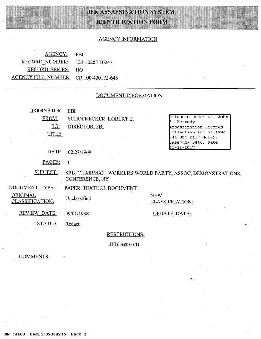 handle is hein.jfk/jfkarch03734 and id is 1 raw text is: 





AGENCY  INFORMATION


AGENCY:   FBI


   RECORD  NUMBER:
     RECORD  SERIES:
AGENCY  FILE NUMBER:


124-10285-10247
HO
CR 100-430172-645


DOCUMENT  INFORMATION


ORIGINATOR:
    FROM:
       TO:
       TITLE:


FBI
SCHOENECKER. ROBERT  E.
DIRECTOR. FBI


DATE:  02/27/1969


PAGES:  4


         SUBJECT:


DOCUMENT   TYPE:
ORIGINAL
CLASSIFICATION:

   REVIEW  DATE:


SBB, CHAIRMAN, WORKERS WORLD  PARTY, ASSOC, DEMONSTRATIONS,
CONFERENCE, NY

PAPER. TEXTUAL DOCUMENT


Unclassified


09/01/1998


NEW
CLASSIFICATION:

UPDATE  DATE:


STATUS   Redact


RESTRICTIONS:

JFK Act 6 (4)


COMMENTS:


r


NW 5~446:3 Doeld:323O423 Page 1


- 1- -ease  undjer the Joihrn

   Assssnat ion Re Pco:'rdsi
Collec~itio:n Act o~f 1992
( 4~4 TT C 2 107 Note).
-C se IJW 54463 Date:
i0-1 212017


