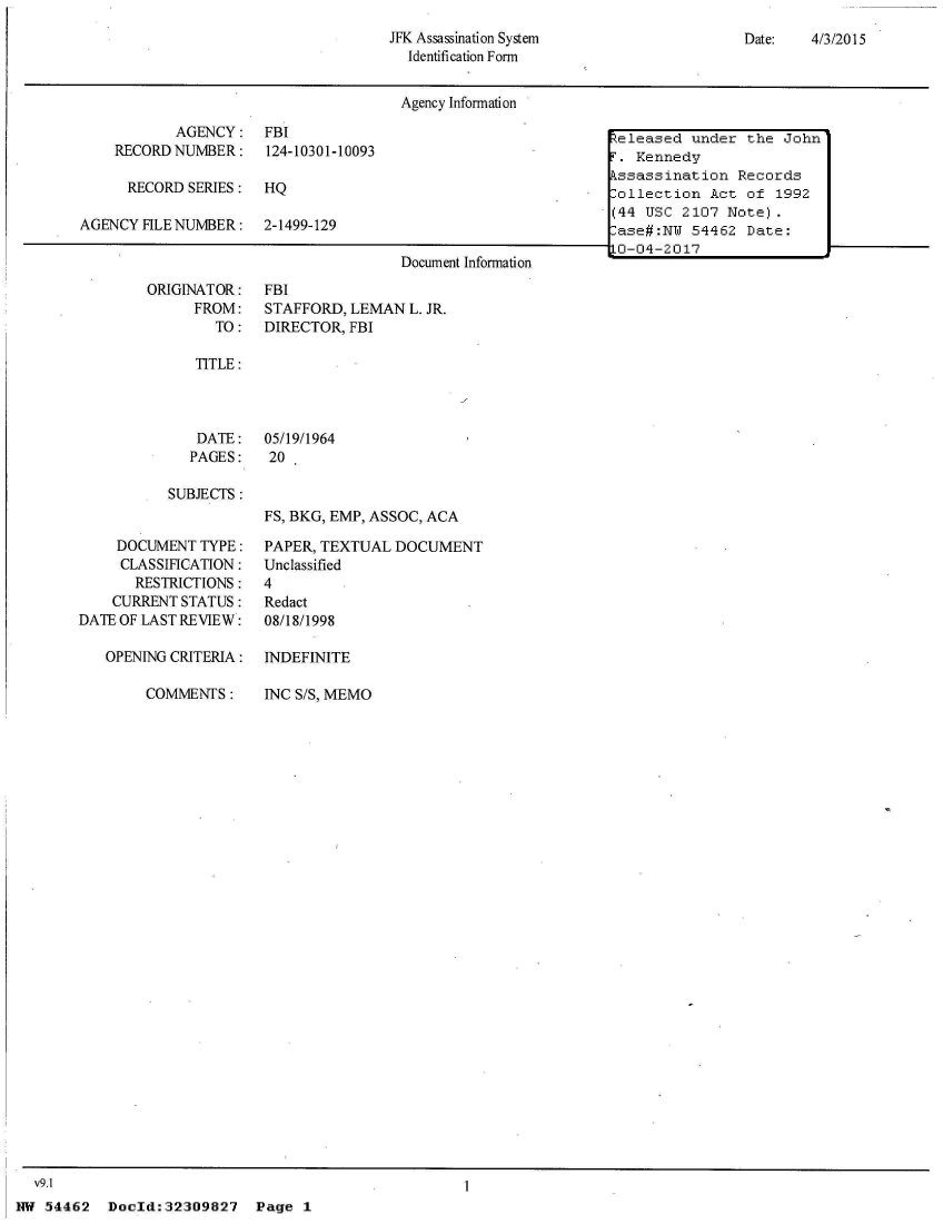 handle is hein.jfk/jfkarch04120 and id is 1 raw text is: 
JFK Assassination System
  Identification Form


Date:   4/3/2015


Agency Information


           AGENCY:
    RECORD NUMBER:

      RECORD SERIES:

AGENCY FILE NUMBER:


ORIGINATOR:
      FROM:
        TO:


FBI
124-10301-10093

HQ

2-1499-129


                Document Information
FBI
STAFFORD, LEMAN  L. JR.
DIRECTOR, FBI


TITLE:


   DATE:   05/19/1964
   PAGES:   20

SUBJECTS:
           FS, BKG, EMP, ASSOC, ACA


    DOCUMENT  TYPE:
    CLASSIFICATION:
       RESTRICTIONS:
    CURRENT STATUS:
DATE OF LAST REVIEW:

   OPENING CRITERIA:


COMMENTS:


PAPER, TEXTUAL  DOCUMENT
Unclassified
4
Redact
08/18/1998

INDEFINITE


INC S/S, MEMO


v9.1                                               I


NW 54462   Doold:32309827


Released  under the  John
F. Kennedy
kssassination  Records
Collection  Act of  1992
(44 USC  2107 Note).
-ase#:NW  54462 Date:
j0-04-2017


Page  1


