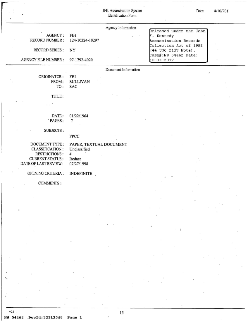 handle is hein.jfk/jfkarch04247 and id is 1 raw text is: 
Date:   4/10/201


ORIGINATOR:
      FROM:
        TO:


FBI
SULLIVAN
SAC


   TITLE:



   DATE: 01/22/1964
   'PAGES:  7

SUBJECTS :
            FPCC


     DOCUMENT  TYPE:
     CLASSIFICATION:
       RESTRICTIONS:
    CURRENT STATUS:
DATE OF LAST REVIEW:

   OPENING CRITERIA:


PAPER, TEXTUAL  DOCUMENT
Unclassified
4
Redact
07/27/1998

INDEFINITE


COMMENTS:


  V9.1
NW 54462


15


Doold:32312548


Page  1


JFK Assassination System
  Identification Form


                                       Agency Information   eleased  under the  John
            AGENCY:   FBI                                     Kennedy
    RECORD NUMBER: 124-10324-10297                          ssassination  Records
                                                           lollection  Act of  1992
      RECORD SERIES:  NY                                   (44 USC  2107 Note).
                                                            ase#:NU  54462 Date:
AGENCY  FILE NUMBER:  97-1792-4020                          0-04-2017

                                       Document Information



