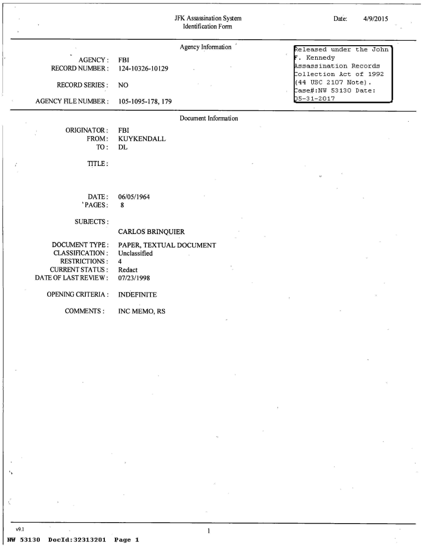 handle is hein.jfk/jfkarch04296 and id is 1 raw text is: 
JFK Assassination System
  Identification Form


Date:   4/9/2015


                                      Agency Information             eleased  under the John
           AGENCY: FBI                                                 Kennedy
    RECORDNUMBER: 124-10326-10129                                    ssassination  Records
                                                                    lollection  Act of  1992
      RECORD SERIES:  NO                                            (44 USC  2107 Note).
                                                                     ase#:NW  53130 Date:
AGENCY FILE NUMBER:   105-1095-178, 179                              5-31-2017

                                      Document Information


ORIGINATOR:
      FROM:
        TO:


FBI
KUYKENDALL
DL


TITLE:


  DATE:
'PAGES:


06/05/1964
8


SUBJECTS:


CARLOS  BRINQUIER


    DOCUMENT  TYPE:
    CLASSIFICATION:
       RESTRICTIONS:
    CURRENT STATUS:
DATE OF LAST REVIEW:

   OPENING CRITERIA:


COMMEIJNTS:


PAPER, TEXTUAL DOCUMENT
Unclassified
4
Redact
07/23/1998

INDEFINITE


INC MEMO, RS


Doold:32313201   Page  1


  V9.1
NW 53130


I


