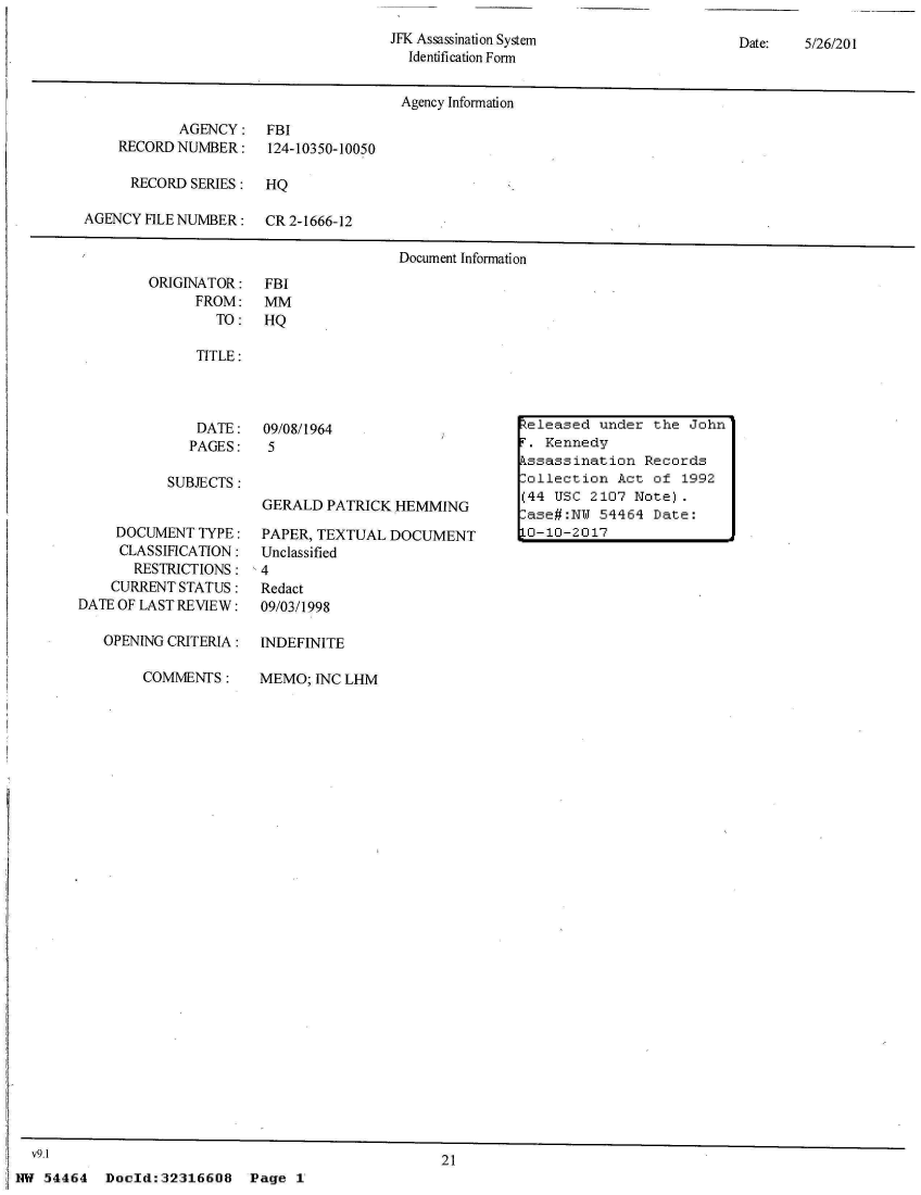 handle is hein.jfk/jfkarch04380 and id is 1 raw text is: 
JFK Assassination System
  Identification Form


Date:   5/26/201


                                      Agency Information
           AGENCY: FBI
    RECORD NUMBER:    124-10350-10050

      RECORD SERIES:  HQ

AGENCY FILE NUMBER:   CR 2-1666-12

                                      Document Information


ORIGINATOR:
      FROM:
        TO:


FBI
MM
HQ


TITLE:


DATE:
PAGES:


09/08/1964
5


SUBJECTS:


     DOCUMENT TYPE:
     CLASSIFICATION:
       RESTRICTIONS:
    CURRENT STATUS:
DATE OF LAST REVIEW:

   OPENING CRITERIA:

        COMMENTS:


GERALD  PATRICK HEMMING

PAPER, TEXTUAL  DOCUMENT
Unclassified
4
Redact
09/03/1998


INDEFINITE

MEMO;  INC LHM


21


Dold:32316608 Page 1


Released under  the John
T. Kennedy
Pssassination  Records
lollection  Act of 1992
(44 USC 2107  Note).
ase#:NW  54464  Date:
10-10-2017


  v9.1
NW 54464


