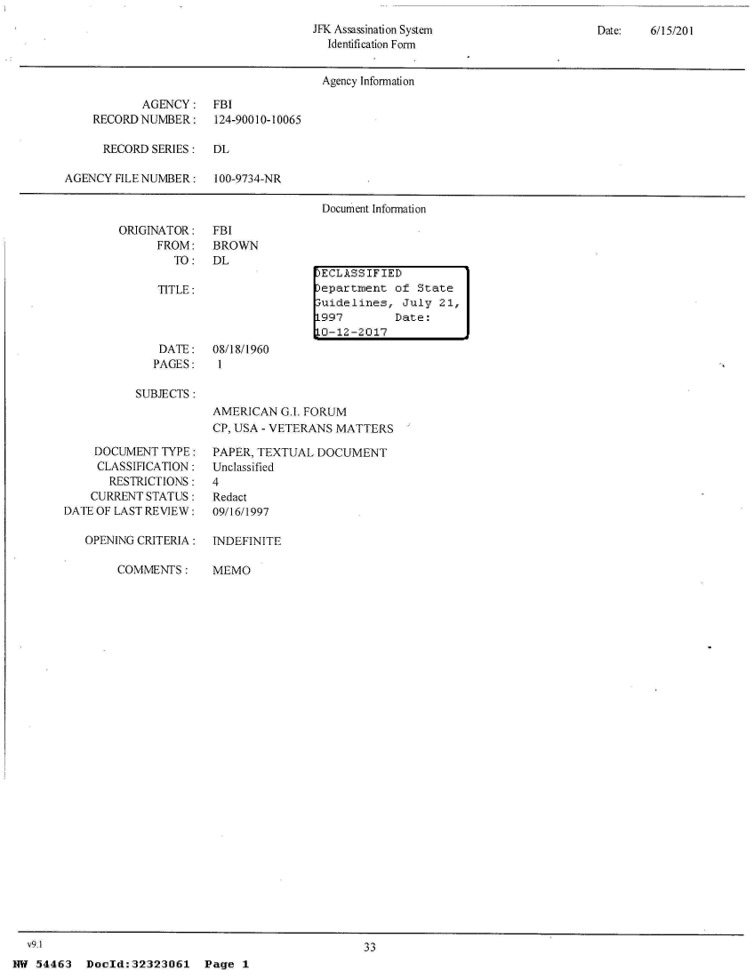 handle is hein.jfk/jfkarch04517 and id is 1 raw text is: 
JFK Assassination System
  Identification Form


Date:   6/15/201


                                      Agency Information

           AGENCY: FBI
    RECORD NUMBER:    124-90010-10065

      RECORD SERIES:  DL

AGENCY FILE NUMBER:   100-9734-NR

                                      Document Information


ORIGINATOR:
      FROM:
        TO:


FBI
BROWN
DL


TITLE:


)ECLASSIFIED
)epartment  of State
3uidelines,  July 21,
L997        Date:
L0-12-2017


   DATE:   08/18/1960
   PAGES:   1

SUBJECTS:
           AMERICAN   G.I. FORUM
           CP, USA - VETERANS MATTERS


    DOCUMENT  TYPE:
    CLASSIFICATION:
       RESTRICTIONS:
    CURRENT STATUS:
DATE OF LAST REVIEW:

   OPENING CRITERIA:


PAPER, TEXTUAL  DOCUMENT
Unclassified
4
Redact
09/16/1997

INDEFINITE


COMMENTS:


MEMO


33


Doold:32323061 Page 1


I


  V9.1
NW 54463


