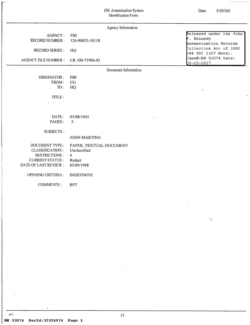 handle is hein.jfk/jfkarch04644 and id is 1 raw text is: 
JFK Assassination System
  Identification Form


Date:   5/29/201


                                      Agency Information

           AGENCY: FBI                                                     Zeleased under the  John
    RECORD NUMBER: 124-90033-10118                                        T. Kennedy
                                                                          kssassination  Records
      RECORD SERIES:  HQ                        .                          ollection  Act of  1992
                                                                          (44 USC  2107 Note).
AGENCY FILE NUMBER:   CR 100-71906-92                                      ase#:NY  53074 Date:
                                                                          _5-2 5-2017
                                      Document Information


ORIGINATOR:
      FROM:
        TO:


FBI
CG
HQ


TITLE:


DATE:
PAGES:


03/08/1945
5


SUBJECTS:


JOHN MARTINO


     DOCUMENT  TYPE:
     CLASSIFICATION:
       RESTRICTIONS:
    CURRENT STATUS:
DATE OF LAST REVIEW:

   OPENING CRITERIA:

        COMMENTS:


PAPER, TEXTUAL  DOCUMENT
Unclassified
4
Redact
05/09/1998


INDEFINITE

RPT


15


Doold:32324974 Page 1


  V9.1
NW 53074


