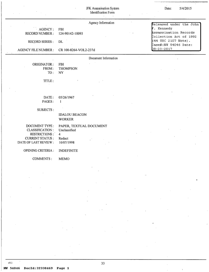 handle is hein.jfk/jfkarch05617 and id is 1 raw text is: 
JFK Assassination System
  Identification Form


Date:   5/4/2015


                                      Agency Information                teleased under the  John

           AGENCY: FBI                                                 T. Kennedy
    RECORD NUMBER: 124-90142-10093                                     kssassination  Records
                                                                       -ollection  Act of  1992
      RECORD SERIES:  DL                                               (44 USC  2107 Note).
                                                                        ase#:NU  54046 Date:
AGENCY HLE NUMBER: CR 100-8264-VOL2-237d                               18-23-2017

                                      Document Information


ORIGINATOR:
      FROM:
        TO:


FBI
THOMPSON
NY


TITLE:


   DATE:   05/26/1967
   PAGES:   1

SUBJECTS :
           IDALOU  BEACON
           WORKER


    DOCUMENT  TYPE:
    CLASSIFICATION:
       RESTRICTIONS:
    CURRENT STATUS:
DATE OF LAST REVIEW:

   OPENING CRITERIA:

        COMMENTS:


v9.1


PAPER, TEXTUAL DOCUMENT
Unclassified
4
Redact
10/07/1998

INDEFINITE

MEMO


33


NW 54046   Doeld:32338469   Page  1


