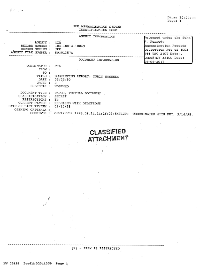 handle is hein.jfk/jfkarch05918 and id is 1 raw text is: 

-'C.


Date: 10/20/98
Page: 1


                               JFK ASSASSINATION SYSTEM
                                  IDENTIFICATION FORM
------------------------------------------------------------------------------------------
                                  AGENCY INFORMATION


            AGENCY  : CIA
      RECORD NUMBER : 104-10014-10069
      RECORD SERIES : JFK
 AGENCY FILE NUMBER : 80T01357A
O-----------------------------------
                                  DOCUMENT INFORMATION


         ORIGINATOR
               FROM
                 TO
              TITLE
              DATE
              PAGES
           SUBJECTS

      DOCUMENT TYPE
      CLASSIFICATION
      RESTRICTIONS
      CURRENT STATUS
DATE OF LAST REVIEW
   OPENING CRITERIA
           COMMENTS


CIA


DEBRIEFING REPORT: YURIY NOSENKO
03/25/90
2
NOSENKO

PAPER, TEXTUAL DOCUMENT
SECRET
1B
RELEASED WITH DELETIONS
09/14/98

OSW17:V59 1998.09.14.14:16:23:543120: COORDINATED WITH FBI, 9/14/98.


                                        CLASSIFIED
                                        ATTACHMENT

































S----------------------------------------
                               (R] - ITEM IS RESTRICTED


NW 53199  Doeld:3234135O Page  1


eleased  under the John
F. Kennedy
Assassination Records
Collection Act of 1992
(44 USC 2107 Note).
Case#:NU 53199 Date:
36-06-2017


